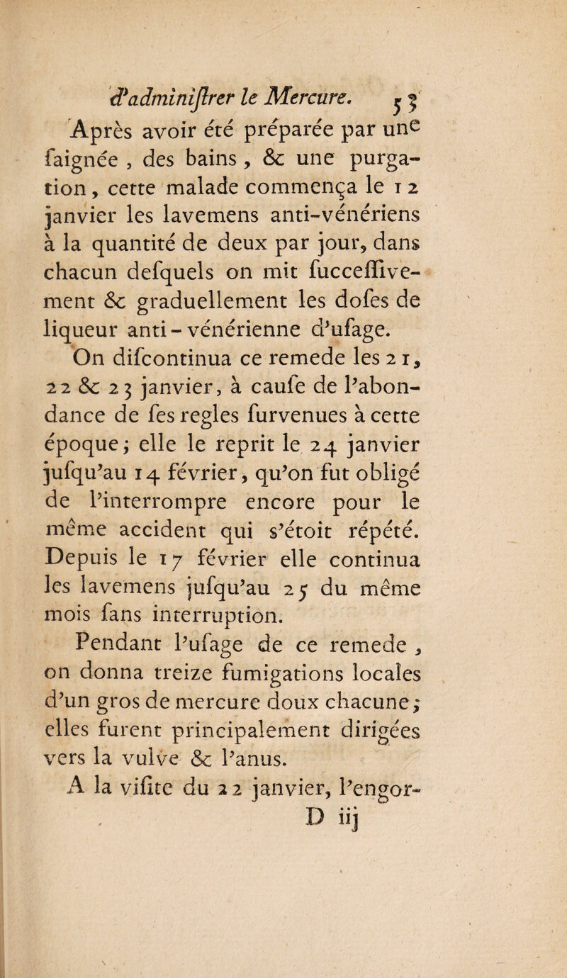 Après avoir été préparée par une faignée , des bains , &c une purga¬ tion , cette malade commença le i 2 janvier les lavemens anti-vénériens à la quantité de deux par jour, dans chacun defquels on mit fucceffive- ment &c graduellement les dofes de liqueur and-vénérienne d’ufage. On difcontinua ce remede les 2 r, 22 &c 23 janvier, à caule de Pabon- dance de fes réglés furvenues à cette époque ; elle le reprit le 24 janvier jufqu’au 14 février, qu’on fut obligé de l’interrompre encore pour le même accident qui s’étoit répété. Depuis le 17 février elle continua les lavemens jufqu’au 25 du même mois fans interruption. Pendant Pufage de ce remede , on donna treize fumigations locales d’un gros de mercure doux chacune ; elles furent principalement dirigées vers la vulve & l’anus. A la viflte du 22 janvier, Pengor- D iij