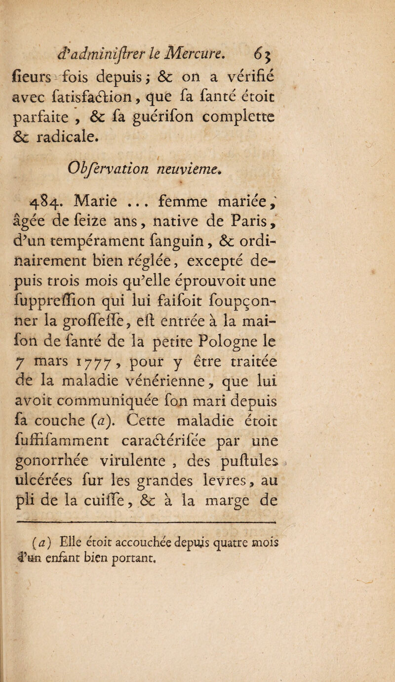 fieurs fois depuis j& on a vérifié avec fatisfaéfion, que fa fanté étoit parfaite , & fa guérifon complette 6 radicale. .. . / Obfervation neuvième. 484. Marie ... femme mariée, âgée de feize ans, native de Paris, d’un tempérament fanguin, & ordi¬ nairement bien réglée, excepté de¬ puis trois mois qu’elle éprouvoit une îupprefïîon qui lui faifoit foupçon- ner la groffeffe ? eft entrée à la mai- fon de fanté de la petite Pologne le 7 mars 1777, pour y être traitée de la maladie vénérienne * que lui avoir communiquée fon mari depuis fa couche (a). Cette maladie étoit fuffifamment caraélérilee par une gonorrhée virulente , des pullules ulcérées fur les grandes levres, au pli de la cuiffe, & à la marge de ( a ) Elle étoit accouchée depuis quatre mois 4’un enfant bien portant.