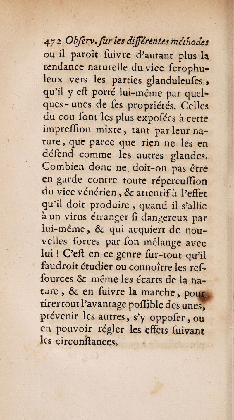 ou il paroît fuivre d’autant plus la tendance naturelle du vice fcrophu- leux vers les parties glanduleufes , qu’il y eft porté lui-même par quel¬ ques-unes de fes propriétés. Celles du cou font les plus expofées à cette imprelïion mixte, tant par leur na¬ ture, que parce que rien ne les en défend comme les autres glandes. Combien donc ne doit-on pas être en garde contre toute réperculïlon du vice vénérien, & attentif à l’effet qu'il doit produire , quand il s’allie à un virus étranger fi dangereux par lu i-même, 8c qui acquiert de nou¬ velles forces par fon mélange avec lui ! C’efl: en ce genre fur-tout qu’il faudroit étudier ou connoître les ref- fources 8c même les écarts de la na¬ ture , 8c en fuivre la marche, poeœ, tirer tout l’avantage polîible des unes; prévenir les autres, s’y oppofer,ou en pouvoir régler les effets fuivant les circonftances.