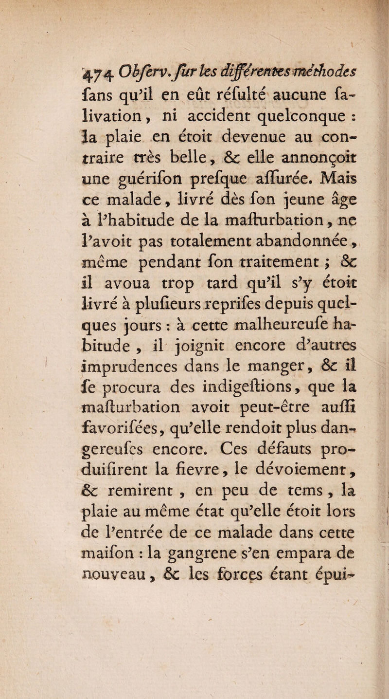 fans qu’il en eût réfulté aucune fa- livation, ni accident quelconque : la plaie en étoit devenue au con¬ traire très belle, & elle annoncoit une guérifon prefque affûtée. Mais ce malade, livré dès fon jeune âge à l’habitude de la mallurbation, ne l’avoit pas totalement abandonnée, même pendant fon traitement ; &c il avoua trop tard qu’il s’y étoit livré à plufieurs reprifes depuis quel¬ ques jours : à cette malheureufe ha¬ bitude , il joignit encore d’autres imprudences dans le manger, & il fe procura des indigeilions, que la mallurbation avoit peut-être auffî favorifées, qu’elle rendoit plus dan- gereufes encore. Ces défauts pro¬ duisirent la fievre, le dévoiement, & remirent , en peu de tems , la plaie au même état qu’elle étoit lors de l’entrée de ce malade dans cette maifon : la gangrené s’en empara de nouveau, & les forces étant épui-