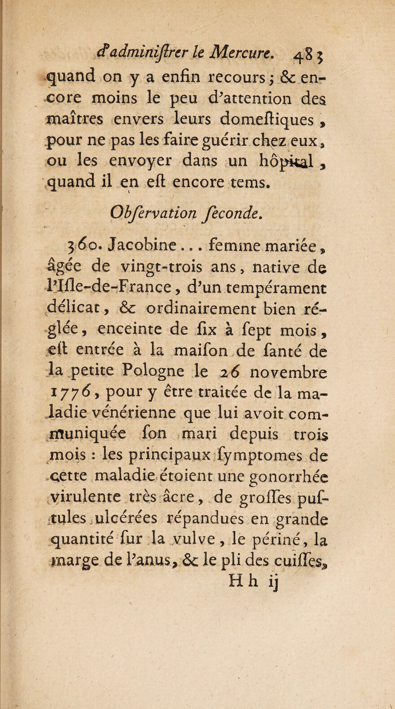 quand on y a enfin recours ; & en¬ core moins le peu d’attention des maîtres envers leurs domeftiques , pour ne pas les faire guérir chez eux, ou les envoyer dans un hôpkal , quand il en eft encore tems. ■ J . ': Obfervation fécondé. 360. Jacobine ... femme mariée * âgée de vingt-trois ans, native de Plflende-France, d’un tempérament délicat, & ordinairement bien ré¬ glée , enceinte de fix à fept mois, eit entrée à la maifon de fanté de la petite Pologne le 2 6 novembre 1776, pour y être traitée de la ma¬ ladie vénérienne que lui avoit com¬ muniquée fon mari depuis trois mois : les principaux fymptomes de cette maladie étoient une gonorrhée virulente très âcre, de greffes puf- tules ulcérées répandues en grande quantité fur la vulve, le périné, la marge de Panas, & le pli des cuiffes* H h ij