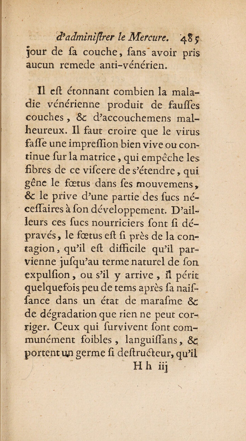 Jour de fa couche, fans avoir pris aucun remede anti-vénérien. Il eft étonnant combien la mala¬ die vénérienne produit de fauffes couches, & d’accouchemens mal¬ heureux. Il faut croire que le virus fafle une imprellion bien vive ou con¬ tinue fur la matrice, qui empêche les fibres de ce vifcere de s’étendre, qui gêne le fœtus dans fes mouvemens, & le prive d’une partie des fucs né- ceftaires à fon développement. D’ail¬ leurs ces fucs nourriciers font fi dé¬ pravés, le fœtus eft fi près de la con¬ tagion , qu’il eft difficile qu’il par¬ vienne jufqu’au terme naturel de foa expulfion, ou s’il y arrive , il périt quelquefois peu de tems après fa naif- fance dans un état de marafme & de dégradation que rien ne peut cor¬ riger. Ceux qui furvivent font com¬ munément foibles , languiflans, <Sç portent an germe fi deftruéteur, qu’il H h iij *