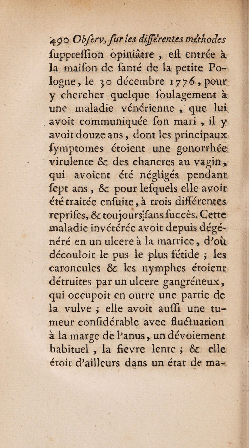 I qç o Obferv. fur les differentes méthodes fuppreffion opiniâtre , efl entrée à la maifon de fanté de la petite Po¬ logne, le 30 décembre 1776, pour y chercher quelque foulagement à une maladie vénérienne , que lui avoit communiquée fon mari , il y avoit douze ans, dont les principaux fymptomes étoient une gonorrhée virulente &c des chancres au vagin , qui avoient été négligés pendant fept ans, &c pour lefquels elle avoir été traitée enfuite, à trois différentes, reprifes, SctoujourspEansfuccès. Cette maladie invétérée avoit depuis dégé¬ néré en un ulcéré à la matrice, d’off découloit le pus le plus fétide , les caroncules & les nymphes étoient détruites par un ulcéré gangréneux, qui occupoit en outre une partie de la vulve ; elle avoit auiïl une tu¬ meur confîdérable avec fluctuation à la marge de Panus, un dévoiement habituel , la fievre lente ; & elle étoit d’ailleurs dans un état de ma-