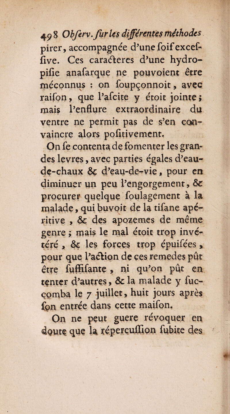 pirer, accompagnée d’une foifexcef- llve. Ces caraéleres d’une hydro- pifie anafarque ne pouvoient être méconnus : on foupçonnoit, avec raifon, que l’afcite y étoit jointe î mais l’enflure extraordinaire du ventre ne permit pas de s’en con¬ vaincre alors pofitivement. On fe contenta de fomenter les gran¬ des levres, avec parties égales d’eau- de-chaux 8c d’eau-de-vie, pour en diminuer un peu l’engorgement, 8c procurer quelque foulagement à la malade, qui buvoit de la tifane apé- ritive , & des apozemes de même genre ; mais le mal étoit trop invé¬ téré , 8c les forces trop épuifées, pour que l’aélion de ces remedes pût être fuffifante , ni qu’on pût en tenter d’autres, 8c la malade y fuc- çomba le 7 juillet, huit jours après fon entrée dans cette maifon. On ne peut guere révoquer en dqute que h réperçuflion fubite des