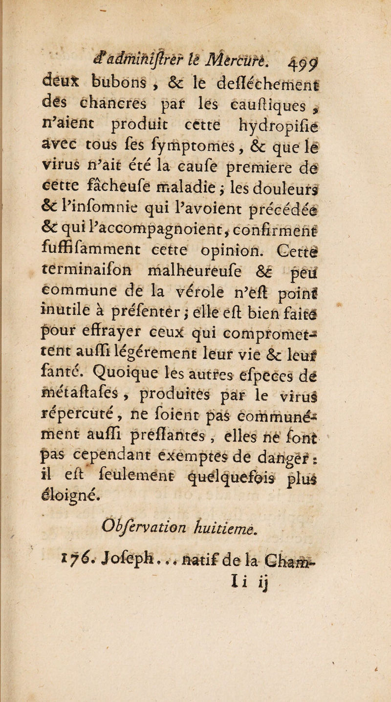 é?àdrhihîjlrer lè Mêrciirè. tyÿ deux bubons , & le defféehement des chancres par les cauftiques , n’aient produit cette hydropifie avec tous fes fymptomes, & que le virus n’ait été la eaufe première de cette fâcheufe maladie j les douleurs & l’infomnie qui l’avoient précédée & qui l’accompagnoient, confirment fuffifamment cette opinion. Gettë terminaifon malheureufe 8é peii commune de la vérole n’ëft poinl inutile à préfenter; elleeft bienfait four effrayer ceux qui compromet-3 tent auffl légèrement leur vie &c leu# fante, Quoique les autres efpeces dé métaftafes , produites par le virus répercuté, ne foient pas communé¬ ment auffl preflantes, elles ne font pas cependant exemptes de dange# s il eft feulement quelquefois plus éloigné. Obfervation huitième. t é* J ofoph... natif de la G Ira m— li ij