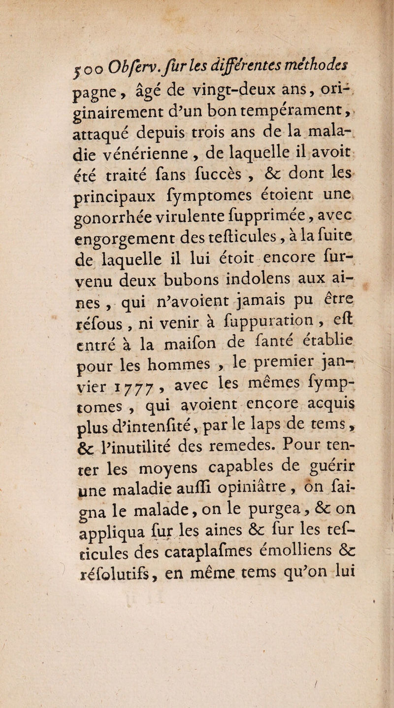 pagne, âgé de vingt-deux ans, ori¬ ginairement d’un bon tempérament, attaqué depuis trois ans de la mala¬ die vénérienne , de laquelle il avoit été traité fans fuccès , & dont les principaux fymptomes étoient une gonorrhée virulente fupprimée, avec engorgement des tefticules, a la fuite de laquelle il lui étoit encore fur- venu deux bubons indolens aux ai¬ nes , qui n’avoient jamais pu etre réfous , ni venir à fuppuration , eft entré à la maifon de fante établie pour les hommes , le premier jan¬ vier 1777, avec les mêmes fymp¬ tomes , qui avoient encore acquis plus d’intenfité, par le laps de tems, & l’inutilité des remedes. Pour ten¬ ter les moyens capables de guérir une maladie auffi opiniâtre , on fai- gna le malade, on le purgea, & on appliqua fur les aines & fur les tef- ticules des cataplafmes émolliens & réfolutifs, en même tems qu’on lui