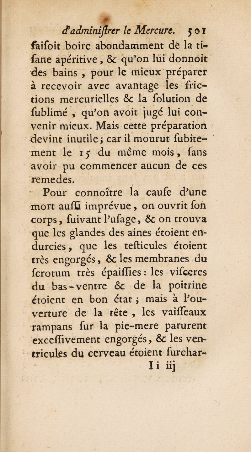 faifoit boire abondamment de la ti- fane apéritive * & qu’on lui donnoit des bains , pour le mieux préparer à recevoir avec avantage les fric¬ tions mercurielles & la folution de . p. * - **■ * . *■ . - * * fublimé , qu’on avoit jugé lui con¬ venir mieux. Mais cette préparation devint inutile ; car il mourut fubite- ment le i y du même mois, fans avoir pu commencer aucun de ces remedes. - Pour connoître la caufe d’une mort aulïi imprévue, on ouvrit fon corps, fuivant l’ufage, 6c on trouva que les glandes des aines étoient en¬ durcies , que les tefticules étoient très engorgés, 6c les membranes du fcrotum très épaiffies : les vifceres du bas-ventre & de la poitrine étoient en bon état ; mais à l’ou¬ verture de la tête , les vaifïèaux rampans fur la pie-mere parurent exceffivement engorgés, 6c les ven¬ tricules du cerveau étoient furehar- I« • • •