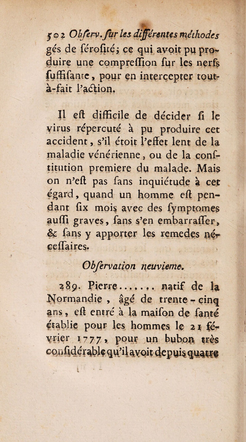 y©2 Ohferv.fur gés de férofité; duire une com .'!v ... * !.-■ ■ .. fufftfantc, pour à-fait l’aétion. ' Fr? qui avoit pu pro¬ ion fur les nerfs en intercepter tout- II eft difficile de décider fi le virus répercuté à pu produire cet accident, s’il étoit l’effet lent de la maladie vénérienne, ou de la conf- timtion première du malade. Mais on n’eft pas fans inquiétude à cet égard, quand un homme eft pen¬ dant fix mois avec des fymptomes aufli graves, fans s’en embarrafler, & fans y apporter les remedes nér ceffaires. Obfervation neuvième. 289. Pierre. natif de la Normandie , âgé de trente - cinq ans, eft entré à la maifon de fante établie pour les hommes le 21 fé¬ vrier 1777* pour un bubon très