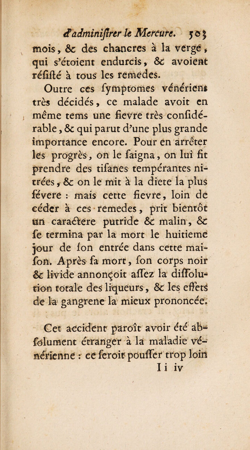 mois, & des chancres à la vergé » qui s’étoient endurcis , & avoiënt réfifté à tous les rémedes. Outre ces fymptomes vénérien* très décidés, ce malade avoit en même tems une fievre très confidé- rable, 8c qui parut d’une plus grande importance encore. Pour en arrêter les progrès, on le faigna, on lui fit prendre des tifanes tempérantes ni- trées, & on le mit à la diete la plus févere : mais cette fievre, loin de céder à ces remedes, prit bientôt un caractère putride 8c malin, 8c fe termina par la mort le huitième jour de ion entrée dans cette mai- fon. Après fa mort, fon corps noir & livide annonçoit aifez la diifolu- tion totale des liqueurs, 8c les effets de la gangrené la mieux prononcée. Cet accident paroît avoir été ab- folument étranger à la maladie vé¬ nérienne : ceferoit pouffer trop loin Ii iv