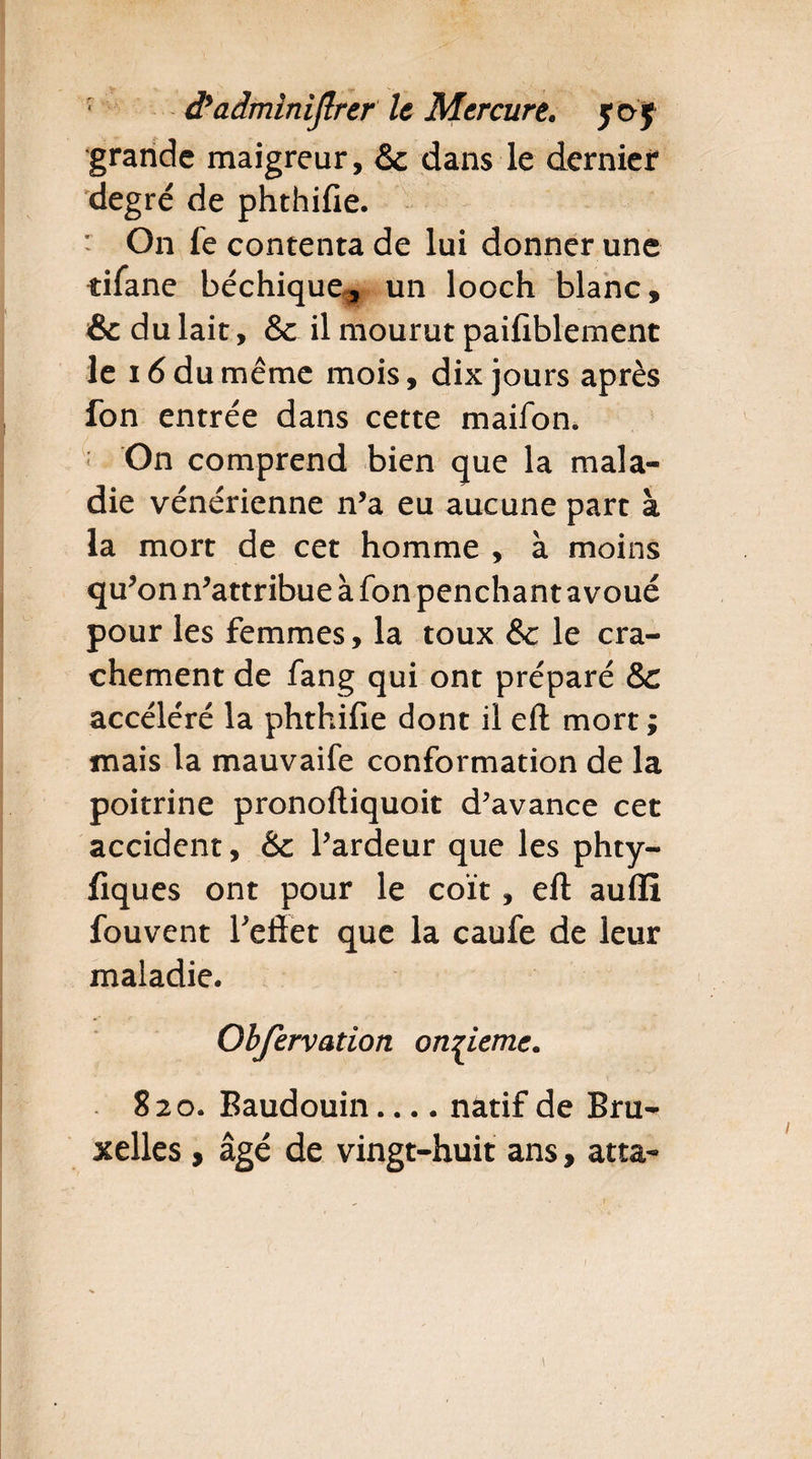 grande maigreur, & dans le dernier degré de phthifie. ' On fe contenta de lui donner une tifane béchique, un looch blanc, & du lait, & il mourut paifiblement le 16 du même mois, dix jours après fon entrée dans cette maifon. On comprend bien que la mala¬ die vénérienne n’a eu aucune part à la mort de cet homme , à moins qu’on n’attribue à fon penchant avoué pour les femmes, la toux &c le cra¬ chement de fang qui ont préparé Sc accéléré la phthifie dont il eft mort ; mais la mauvaife conformation de la poitrine pronoftiquoit d’avance cet accident, & l’ardeur que les phty- fiques ont pour le coït, eft aufli fouvent l’effet que la caufe de leur maladie. Obfervation onzième. 820. Baudouin.... natif de Bru¬ xelles , âgé de vingt-huit ans, atta-