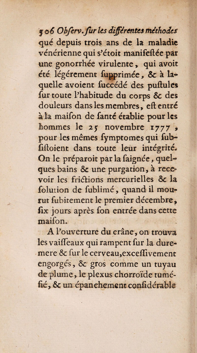 que depuis trois ans de la maladie vénérienne qui s’étoit manifeftée par une gonorrhée virulente, qui avoit été légèrement fugprimée, 8c à la¬ quelle avoient fuccédé des pullules fur toute l’habitude du corps & des douleurs dans les membres, elt entré à la maifon de fanté établie pour les hommes le 25 novembre 1777 » pour les mêmes fymptomesqui fub- lilloient dans toute leur intégrité. On le préparoit par la faignée, quel¬ ques bains 8c une purgation, à rece¬ voir les friélions mercurielles 8c la folution de fublimé, quand il mou¬ rut fubitement le premier décembre, fix jours après fon entrée dans cette maifon. A l’ouverture du crâne, on trouva les vailfeaux qui rampent fur la dure- mere 8c fur le cerveau,excelîivement engorgés, 8c gros comme un tuyau de plume, le plexus chorroïde tumé¬ fié, & un épanchement confidérable