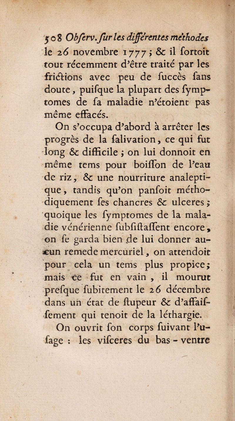 le 2 6 novembre 1777; & il fortoit tout récemment d’être traité par les friélions avec peu de fuccès fans doute * puifque la plupart des fymp- tomes de fa maladie n’étoient pas même effacés. On s’occupa d’abord à arrêter les progrès de la falivation, ce qui fut long &c difficile ; on lui donnoit en même tems pour boiffon de Peau de riz, & une nourriture analepti¬ que , tandis qu’on panfoit métho¬ diquement fes chancres & ulcérés ; quoique les fymptomes de la mala¬ die vénérienne fubfiflaffent encore , on fe garda bien .de lui donner au¬ cun remede mercuriel, on attendoit pour cela un tems plus propice; mais ce fut en vain , il mourut prefque fubitement le 26 décembre dans un état de ftupeur & d’affaîf- fement qui tenoit de la léthargie. On ouvrit fon corps fuivant l’u- faee : les vifeeres du bas - ventre