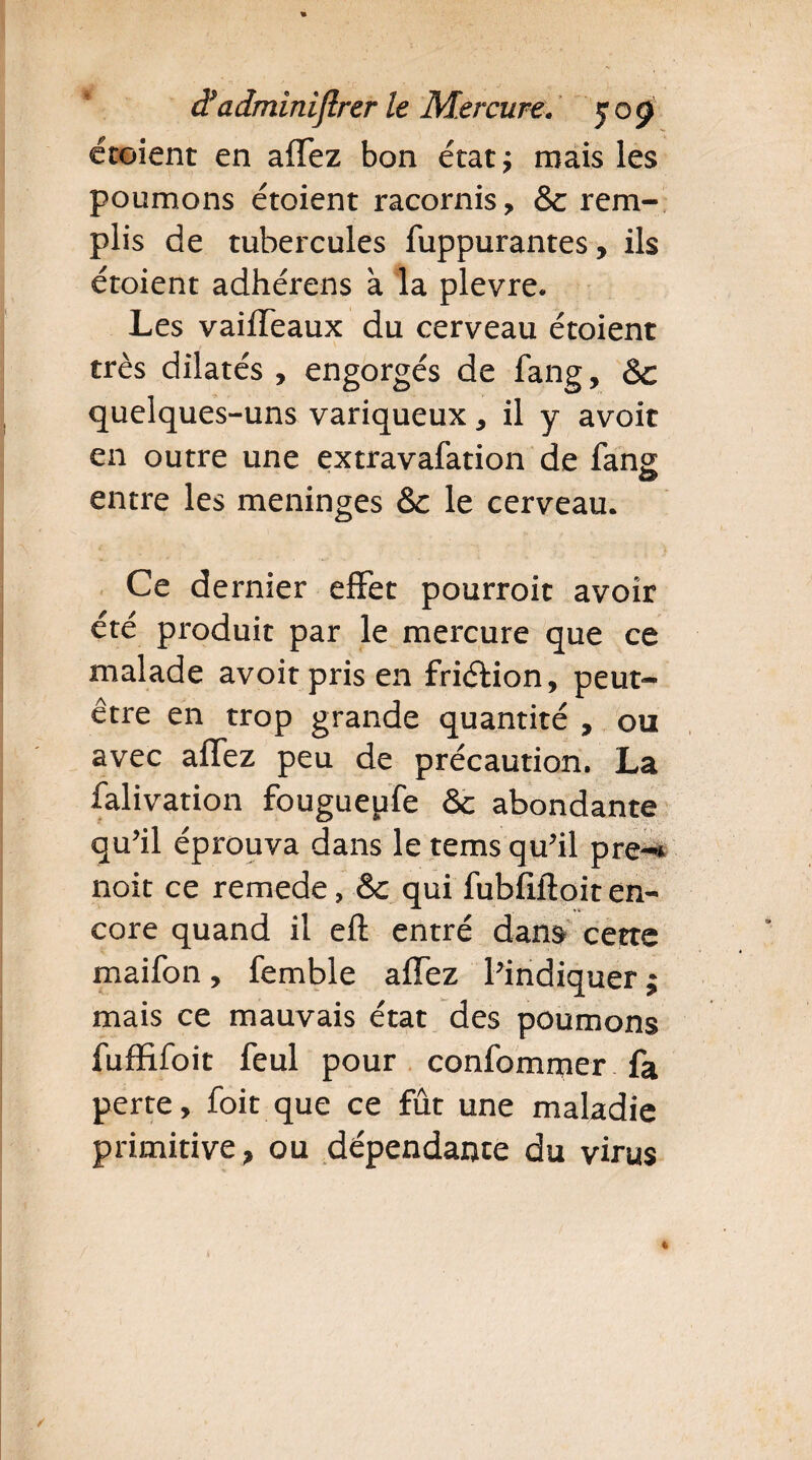 croient en affez bon état; mais les poumons étoient racornis, & rem¬ plis de tubercules fuppurantes, ils étoient adhérens à la plevre. Les vaiffeaux du cerveau étoient très dilatés , engorgés de fang, & quelques-uns variqueux, il y avoir en outre une extravafation de fans entre les méningés & le cerveau. Ce dernier effet pourroit avoir été produit par le mercure que ce malade avoitprisen friélion, peut- être en trop grande quantité , ou avec affez peu de précaution. La falivation fougueufe & abondante qu’il éprouva dans le tems qu’il pre-* noit ce remede, &c qui fubfiftoit en¬ core quand il eft entré dans cette maifon , femble affez l’indiquer ; mais ce mauvais état des poumons fiiffifoit feul pour confommer fa perte, foit que ce fût une maladie primitive, ou dépendance du virus