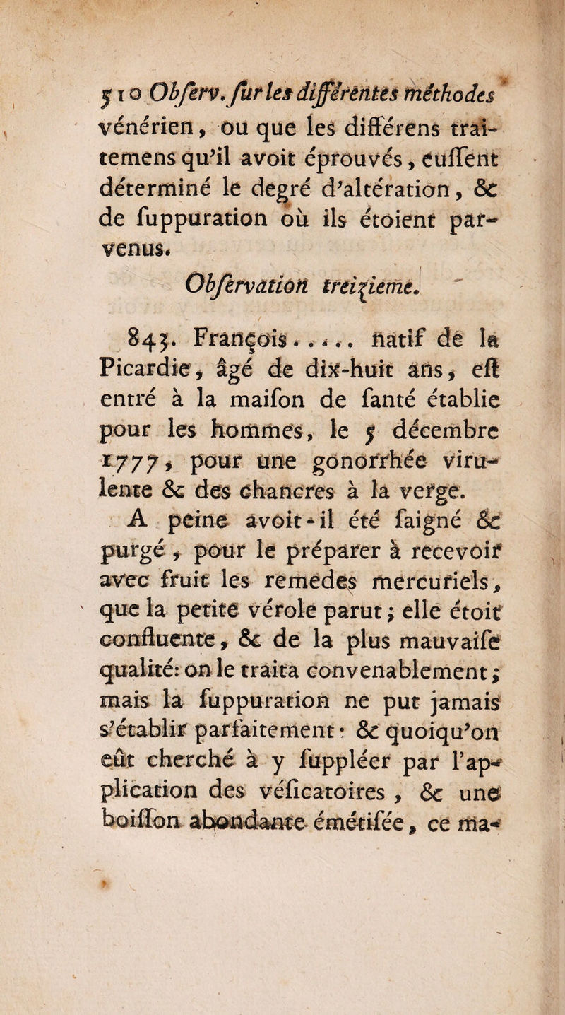 vénérien, ou que les différens trai- temens qu’il avoir éprouvés, euffent déterminé le degré d’altération, & de fuppuration où ils étoient par¬ venus# Objervcttioft treizième* / 845. François natif de la Picardie , âgé de di^-huit ans, cft entré à la maifon de fanté établie pour les hommes, le f décembre *777, pour une gonorrhée viru¬ lente & des chancres à la verge. A peine àvôit^il été faigné Sc purgé , pour le préparer à recevoir avec fruit les remedès mercuriels. * que la petite vérole parut ; elle croit confluente, & de la plus mauvaife qualité: on le traita convenablement ; mais la fuppuration ne put jamais s-’établir parfaitement • &c quoiqu’on eût cherché à y fuppléer par l’ap¬ plication des véfleatoires , & un© boiffon abondante- émétifée, ce ma-