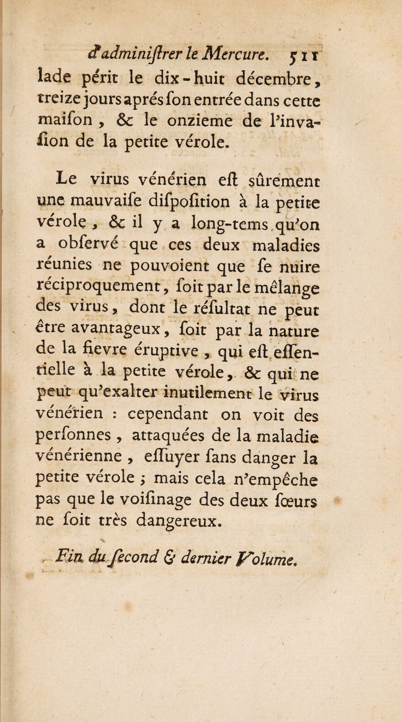 lade périt le dix-huit décembre, treize jours apres fon entrée dans cette maifon , & le onzième de Pinva- fion de la petite vérole. _ . . , ! Le virus vénérien eft sûrement une mauvaife difpofition à la petite vérole , & il y a long-tems qu’on a obfervé que ces deux maladies réunies ne pouvoient que fe nuire réciproquement, foit par le mélange des virus, dont le réfultat ne peut être avantageux, foit par la nature de la fievre éruptive , qui elleffen- tielle a la petite vérole, & qui!ne peut qu’exalter inutilement le virus vénérien : cependant on voit des perfonnes , attaquées de la maladie vénérienne , elTuyer fans danger la petite vérole -, mais cela n’empêche pas que le voilînage des deux fœurs ne foit très dangereux. Fia du fécond & dernier Volume,