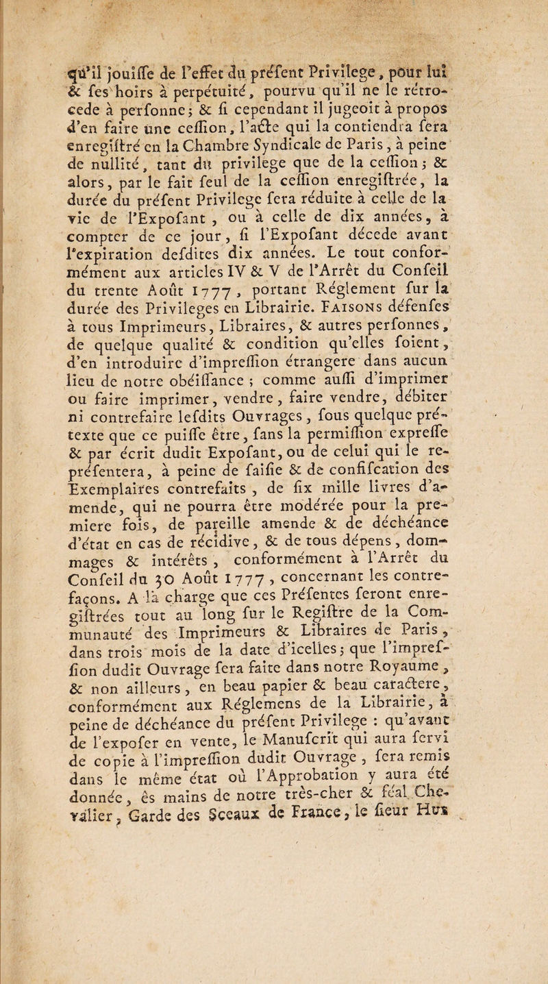 <£Jü*îî jouiffe de l’effet du préfent Privilège, pôur lui & fes hoirs à perpétuité, pourvu qu’il ne le rétro¬ cédé à perfonne; & fi cependant il jugeoit à propos d’en faire une cefiion, l’a<de qui la contiendra fera enregiüré en la Chambre Syndicale de Paris, à peine de nullité, tant du privilège que de la cefiion ; 8c alors, par le fait feul de la cefiion enregiftrée, la durée du préfent Privilège fera réduite à celle de la vie de l’Expofant , ou à celle de dix années, à compter de ce jour, fi l’Expofant décédé avant ^expiration defdites dix années. Le tout confor¬ mément aux articles IV 8c V de l’Arrêt du Confeil du trente Août I777, portant Réglement fur la durée des Privilèges en Librairie. Faisons défenfes à tous Imprimeurs, Libraires, 8c autres perfonnes, de quelque qualité 8c condition qu’elles foient, d’en introduire d’imprefiion étrangère dans aucun lieu de notre obéifiance ; comme aufii d’imprimer ou faire imprimer, vendre, faire vendre, débiter ni contrefaire lefdits Ouvrages , fous quelque pré¬ texte que ce puifie être, fans la permifiion exprefie 8c par écrit dudit Expofant,ou de celui qui le re- préfentera, à peine de faifie 8c de confifeation des Exemplaires contrefaits , de fix mille livres d. a- mende, qui ne pourra être modérée pour la pre¬ mière fois, de pareille amende 8c de déchéance d’état en cas de récidive, & de tous dépens, dom¬ mages 8c intérêts , conformément à l’Arrêt du Confeil du 30 Août 1777 ? concernant les contre¬ façons. A là charge que ces Préfentes feront enre- giftrées tout au long fur le Regiftre de la Com¬ munauté des Imprimeurs 8c Libraires de Paris , dans trois mois de la date d’icelles j que l’impref- fion dudit Ouvrage fera faite dans notre Royaume ? 8c non ailleurs, en beau papier 8c beau caradere^, conformément aux Réglemens de la Librairie, a peine de déchéance du préfent Privilège : qu avant de l’expofer en vente, le Manufcri't qui aura fervi de copie à l’imprefiion dudit Ouvrage , fera remis dans le même état ou 1 Approbation y aura ete donnée, ês mains de notre tres-cher 8c féal Che¬ valier, Garde des Sceaux de France, le fieur Hui