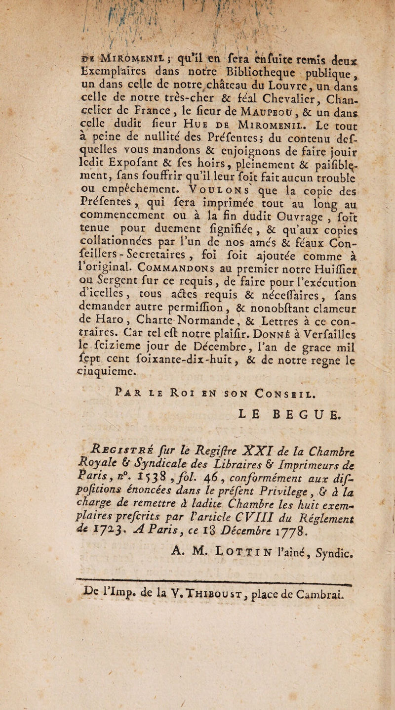 ©e MiromenîIs qu’il en fera en fuite remis deux Exemplaires dans notre Bibliothèque publique 9 un dans celle de notre château du Louvre, un dans celle de notre très-cher & féal Chevalier, Chan¬ celier de France , le fieur de Maupeoû, & un dans celle, dudit fieur Hue de Miromenii.. Le tout à peine de nullité des Préfentes ,* du contenu def- quelles vous mandons & enjoignons de faire jouir ledit Expofant &.fes hoirs, pleinement & paifiblq- ment, fans fouffrir qu’il leur foit fait aucun trouble ou empêchement. Voulons' que la copie des Préfentes , qui fera imprimée tout au long au commencement ou à la fin dudit Ouvrage , foit tenue, pour duement lignifiée , & qu’aux copies collationnées par l’un de nos amés & féaux Con¬ seillers - Secrétaires , foi foit ajoutée comme à 1 original. Commandons au premier notre Huiffier ou Sergent fur ce requis, de faire pour l’exécution d icelles, tous aéfes requis & nécelfaires, fans demander autre permilfion, & nonobftant clameur de Haro, Charte Normande, Bc Lettres à ce con¬ traires. Car tel eft notre plaifir. Donné à Verfailles îe feizieme jour de Décembre, l’an de grâce mil fept cent foixante-dix-huit, & de notre régné le cinquième. Par le Roi en son Conseil. LE BEGUE. Registre fur le Regiftre XXI de la Chambre Royale & Syndicale des Libraires & Imprimeurs de Paris y n°. 15 3 8 , fol. 46 , conformément aux dif- pofit ions énoncées dans le préfent Privilège y Ù à'la charge de remettre à ladite Chambre les huit exem¬ plaires preferits par Varticle C VIII du Réglement de 172,3. A Paris y ce 18 Décembre 1778. A. M. Lot Tl N l’aîné, Syndic. De I lmp. de la V.Thiboust, place de Cambrai.