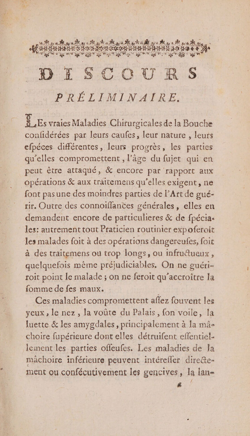 VERS e = e LA | SR 2 se aa NC oc à Nu À oo gs PLAT EN sa #27 Ne gas ta ue: Re ee PRIE A 1 € +2 Te ES SN on NN DISCOURS PRÉLIMINAIRE. TE vraies Maladies Chirurgicales de la Bouche _confidérées par leurs caufes, leur nature , leurs efpéces différentes, leurs progrès, les parties qu’elles compromettent , l’âge du fujet qui en peut être attaqué, &amp; encore par rapport aux font pasune des moindres parties de Art de gué- rir, Outre des connoiflantes générales, elles en demandent encore de patticulieres &amp; de fpécias les malades foit à des opérations dangereufes, foir à des traitemens où trop longs, ou infruétueux , quelquefois même préjudiciables, On ne guéri- roit point le malade ; on ne feroit qu'accroître la fomme de fes maux. Ces maladies compromettent affez fouvent les yeux , le nez , la voûte du Palais, fon voile, la luette &amp; les amygdales, principalement à la mâ- choire fupérieure dont elles détruifent effentiel- lement les parties offeufes. Les maladies de la mâchoire inférieure peuvent intérefler dire&amp;te- ment ou confécutivement les gencives, la lan |
