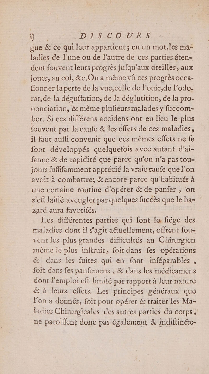 FR Del. SC OUR S gue &amp; ce qui leur appartient ; en un mot,les ma ladies de l’une ou de l’autre de ces parties éten- dent fouvent leurs progrès jufqu’aux oreilles, aux _ joues, au col, &amp;c.On a même vû ces progrès OCCa- fionner la perte de la vue,celle de l’ouie,de l’odo- rat, de la déguftations de Ja déglutition, de la pro- nonciation, &amp; même plufieurs malades y fuccom- ber. Si ces différens accidens ont eu lieu le plus fouvent par la caufe &amp; les effets de ces maladies, il faut aufli convenir que ces mêmes effets ne fe {ont développés quelquefois avec autant d’ai- fance &amp; de rapidité que parce qu'on n’a pas tou- jours fuifamment apprécié la vraie eaufe que Fon avoit à combattre; &amp;encore parce qu'habitués à une certaine routine d’opéret &amp; de panfer , on s’eft laiflé aveugler par quelques fuccès que le ha- zard aura favorifés. Les différentes parties qui font le, fiége. ne maladies dont il s'agit a@uellement, offrent fou- vent les plus grandes difficultés au Chirurgien même le plus inflruit, foit dans fes opérations %&amp; dans les fuites qui en font inféparables : foit dans fes panfemens , &amp; dans les médicamens dont l'emploi eft limité par rapport à leur nature €&amp; à leurs effets. Les principes généraux que l'on a donnés, foit pour opérer &amp; traiter les Ma- ladies Chirurgicales des autres parties du corps, ne paroilent donc pas également &amp; indiftinéte-