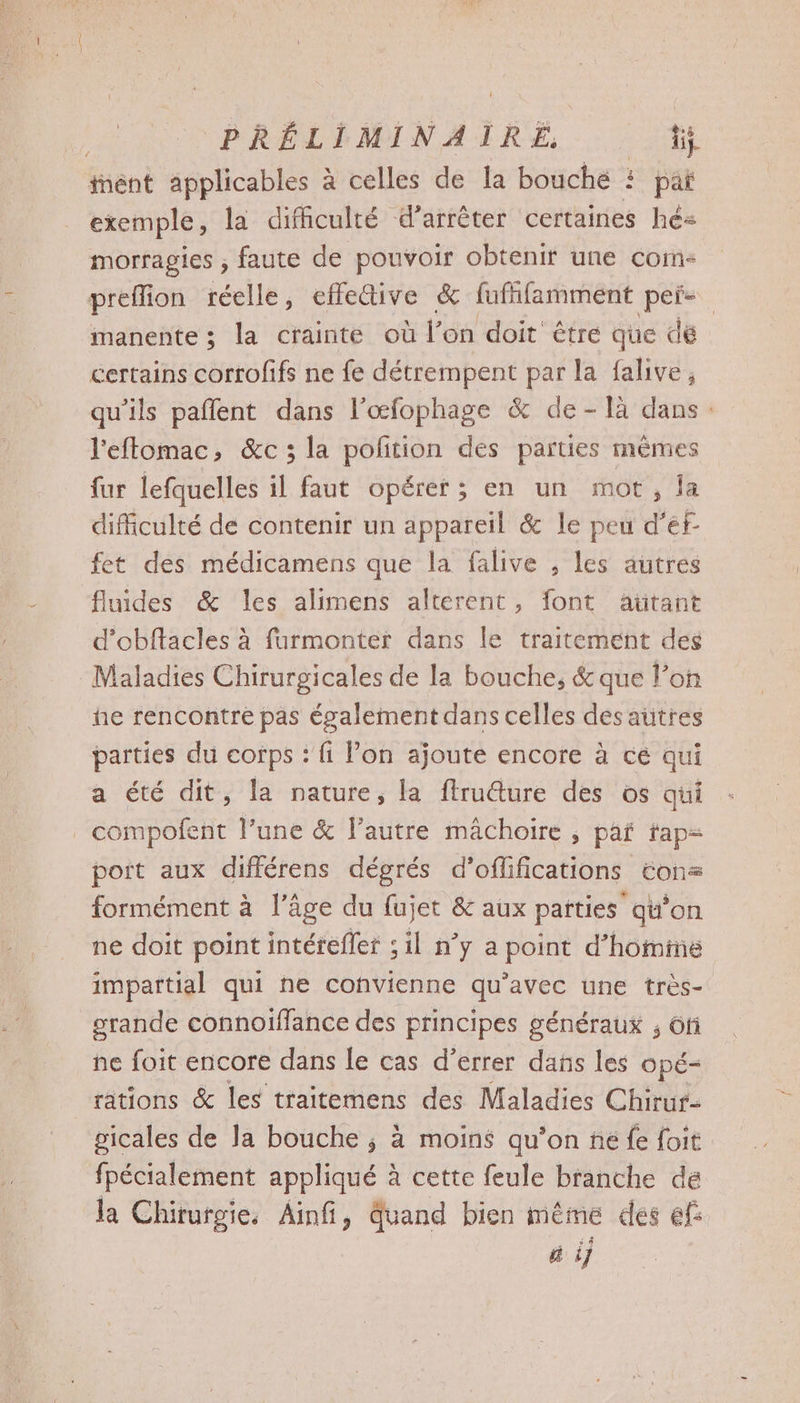PRÉLIMINAIRE, FR tnént applicables à celles de la bouche # pat exemple, la difhiculté d'arrêter certaines hé morragies ; faute de pouvoir obtenir une coim- preffion réelle, effe&amp;ive &amp; fufñifamment peis. manente ; la crainte où l'on doit être que dé certains corrofifs ne fe détrempent par la falive, qu'ils pañlent dans l’œfophage &amp; de-Tlà dans: l'eftomac, &amp;c ; la poftion des parties mêmes fur lefquelles il faut opérer ; en un mot, la difficulté de contenir un appareil &amp; le peu d'éf fet des médicamens que la falive , les autres fluides &amp; les alimens alterent, font aütant d’obftacles à furmonter dans le traitement des Maladies Chirurgicales de la bouche, &amp; que l’on he rencontre pas également dans celles des autres parties du corps : fi Pon ajoute encore à ce qui a été dit, la nature, la ftru@ure des os qui compofent l’une &amp; l’autre mâchoire ; paf tap- port aux différens dégrés d’oflifications tons formément à l’âge du fujet &amp; aux parties qu’on ne doit point intérefler ; il n’y a point d’hominé impartial qui ne convienne qu'avec une très- grande connoiffance des principes généraux ; ôfi ne foit encore dans le cas d’errer dans les opé- rations &amp; les traitemens des Maladies Chirur- gicales de la bouche ; à moins qu'on né fe foit fpécialement appliqué à cette feule branche de la Chirurgie, Ainfi, Quand bien même des ef: ñ i]