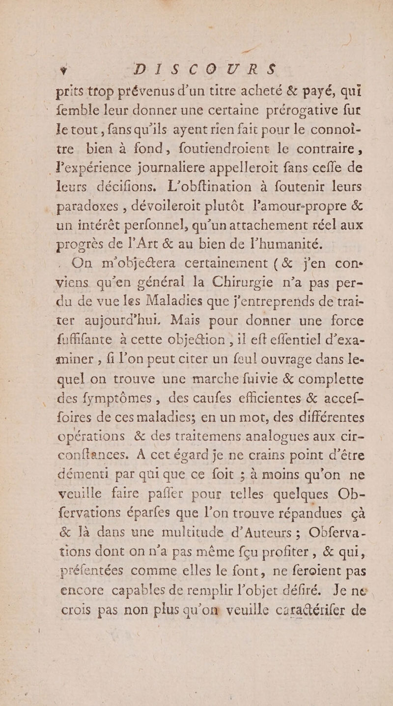 Ÿ : DIT NS CAO TRES prits trop prévenus d’un titre acheté & payé, qui : femble leur donner une certaine prérogative fur le tout, fans qu'ils ayent rien fait pour le connoi- tre bien à fond, foutiendroient le contraire, . Pexpérience journaliere appelleroit fans cefle de leurs décifions. L’obftination à foutenir leurs paradoxes , dévoileroit plutôt lamour-propre & un intérêt perfonnel, qu’un attachement réel aux prosrès de l'Art & au bien de l'humanité. On m'obje@era certainement (& j'en con viens qu’en générai la Chirurgie n’a pas per- du de vue les Maladies que j'entreprends de trai- ter aujourd’hui. Mais pour donner une force fufante à cette objeion ,, il eft effentiel d’exa- aminer , fi l’on peut citer un feul ouvrage dans le- quel on trouve une marche fuivie & complette des fymptômes, des caufes eflicientes & accef- foires de ces maladies; en un mot, des différentes opérations & des traitemens analogues aux cir- conftences. À cet égard je ne crains point d’être démenti par qui que ce foit ; à moins qu'on ne veuille faire pafñler pour telles quelques Ob- fervations éparfes que l’on trouve répandues Ça & là dans une multitude d’Auteurs ; Obferva- tions dont on n’a pas même feu profiter, & qui, préfentées comme elles le font, ne feroient pas encore capables de remplir l’objet défiré. Je ne crois pas non plus qu’om veuille cara@tériler de