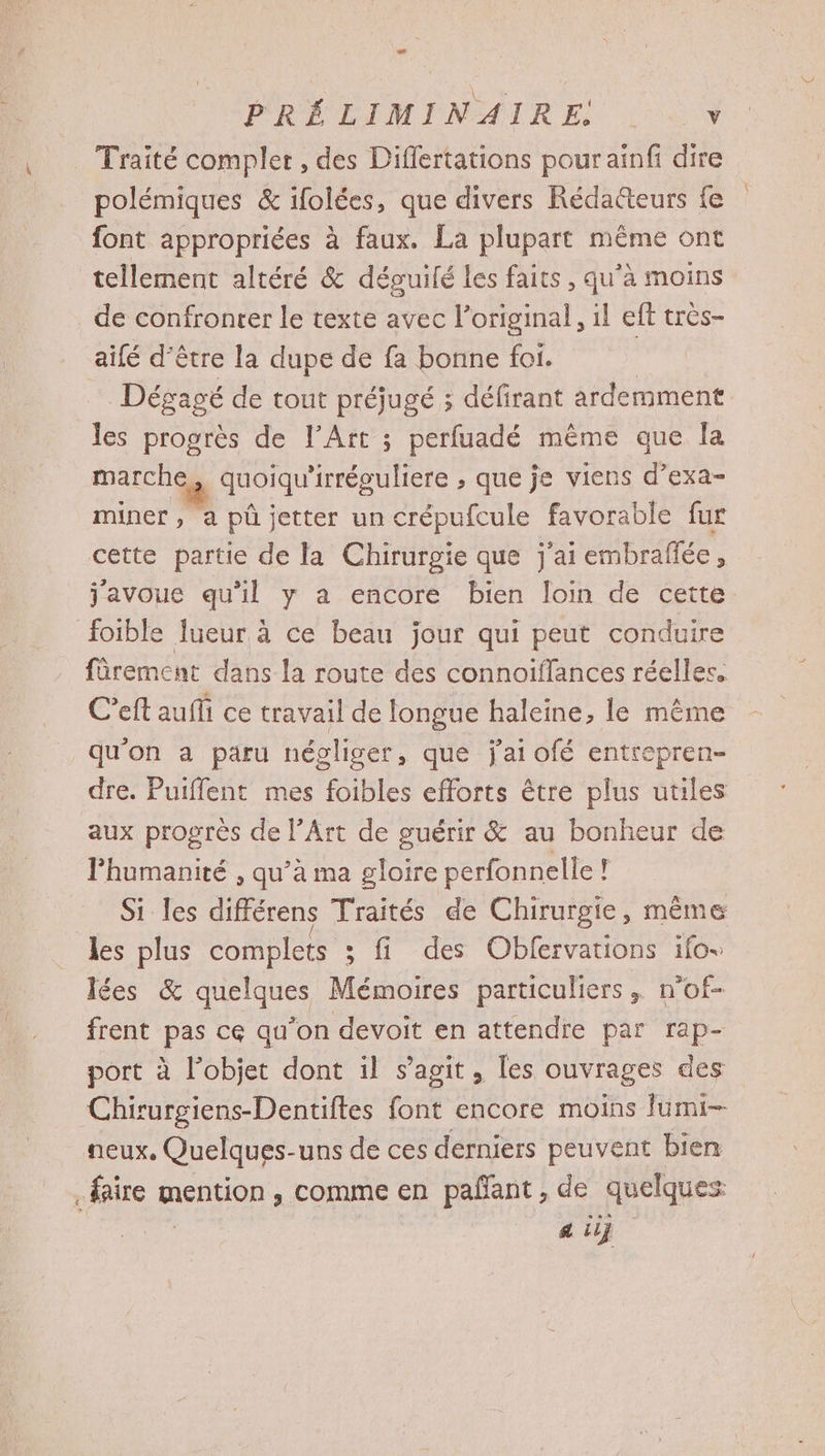 PRÉ CIMIMNATRE, Lu Traité complet , des Diflertations pour ainfi dire polémiques &amp; ifolées, que divers Rédacteurs {e font appropriées à faux. La plupart même ont tellement altéré &amp; déguilé les faits, qu’à moins de confronter le texte avec l’original, il eft très- aifé d’être la dupe de fa bonne foi. | Dégagé de tout préjugé ; défirant ardemment les progrès de l’Art ; perfuadé même que la marche, quoiqu'irréguliere , que je viens d’exa- miner, a püû jetter un crépufcule favorable fur cette partie de la Chirurgie que j'ai embraflée, j'avoue qu'il y a encore bien loin de cette foible lueur à ce beau jour qui peut conduire fürement dans la route des connoiffances réelles. C’eft auffi ce travail de longue haleine, le même qu'on a paru négliger, que jai ofé entrepren- dre. Puiflent mes foibles efforts être plus utiles aux progrès de l’Art de guérir &amp; au bonheur de lPhumanité , qu’à ma gloire perfonnelle F Si les différens Traités de Chirurgie, même les plus complets ; fi des Oblervations ifo+ lées &amp; quelques Mémoires particuliers, n’of- frent pas ce qu'on devoit en attendre par rap- port à l’objet dont il s agit , les ouvrages des Chirurgiens-Dentiftes tnt encore moins Jumi- neux, Quelques-uns de ces derniers peuvent bien faire mention, comme en pañant, de quelques a ii}
