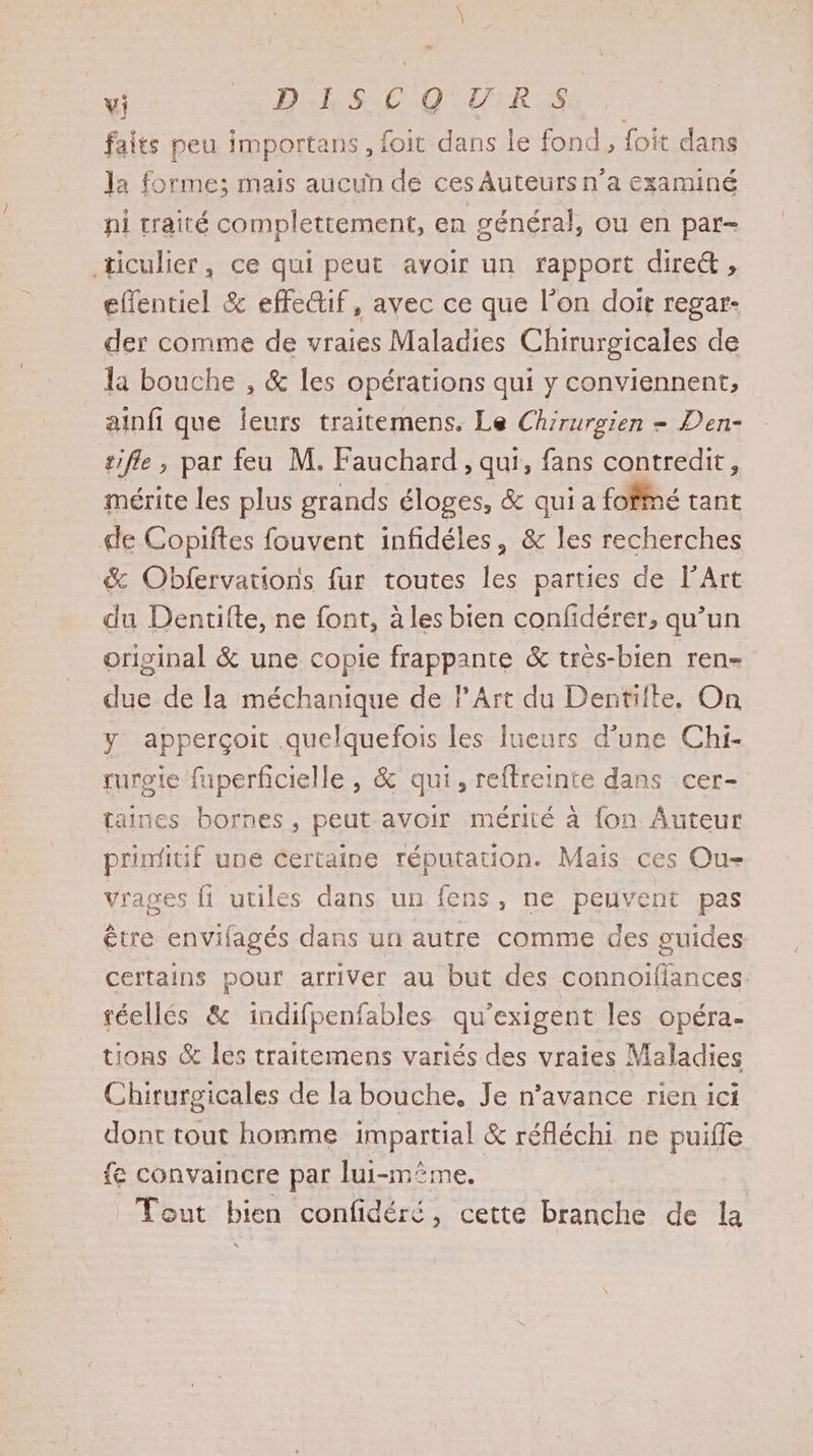 \ \ vi BCE S.C QUUIRS faits peu importans, foit dans le fond, foit dans la forme; mais aucun de ces Auteurs n’a examiné ni traité complettement, en général, ou en par- ticulier, ce qui peut avoir un rapport dire&amp; , effentiel &amp; effe@if, avec ce que l'on doit regar- der comme de vraies Maladies Chirurgicales de la bouche , &amp; les opérations qui y conviennent, ainfi que leurs traitemens. Le Chirurgien - Den- tifle, par feu M. Fauchard, qui, fans contredit, mérite les plus grands éloges, &amp; qui a fofné tant de Copiftes fouvent infidéles, &amp; les recherches &amp; Obfervations fur toutes les parties de l’Art du Dentifte, ne font, à les bien confidérer, qu’un original &amp; une copie frappante &amp; très-bien ren- due de la méchanique de l'Art du Dentiite, On y apperçoit .quelquefois les lueurs d’une Chi- ruroie fuperficielle , &amp; qui, reftreinte dans cer- taines bornes , peut avoir mérité à {on Auteur primitif une certaine réputation. Mais ces Ou- vrages fi utiles dans un fens, ne peuvent pas être envilagés dans un autre comme des guides certains pour arriver au but des connoifiances. réellés &amp; indifpenfables qu'exigent les opéra- tions &amp; les traitemens variés des vraies Maladies Chirurgicales de la bouche. Je n'avance rien ici dont tout homme impartial &amp; réfléchi ne puiffle fe convaincre par lui-même. Tout bien confidéré, cette branche de la