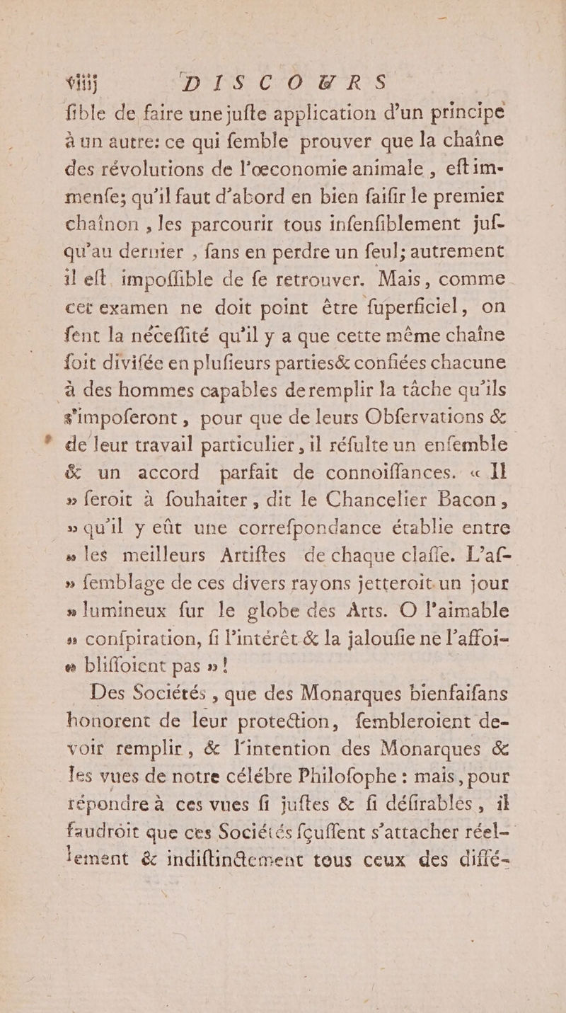 ti} DISCOETR:S fible de faire une jufte application d’un principe à un autre: ce qui femble prouver que la chaîne des révolutions de l’œconomie animale , eftim- menfe; qu’il faut d’abord en bien faifir le premier chaînon , les parcourir tous infenfiblement juf- qu'au dernier ; fans en perdre un feul; autrement il eft. impoffible de fe retrouver. Mais, comme cet examen ne doit point être fuperficiel, on fent la néceflité qu’il y a que cette même chaîne foit divifée en plufieurs parties&amp; confiées chacune à des hommes capables deremplir la tache qu'ils s'impoferont, pour que de leurs Obfervations &amp; de leur travail particulier, il réfulte un enfemble &amp; un accord parfait de connoiffances. « Il » feroit à fouhaiter , dit le Chancelier Bacon, » qu'il y eût une correfpondance établie entre » les meilleurs Artiftes de chaque clafle. L’af- » femblage de ces divers rayons jetteroit.un jour » lumineux fur le globe des Arts. O l’aimable »“ confpiration, fi l'intérêt &amp; la jaloufie ne l’affoi- # blifloient pas »! | _ Des Sociétés , que des Monarques bienfaifans honorent de leur prote&amp;tion, fembleroient de- voir remplir, &amp; l'intention des Monarques &amp; les vues de notre célébre Philofophe : mais, pour répondre à ces vues fi juftes &amp; fi défirablés, il faudroit que ces Sociétés fcuffent s’attacher réel- lement éc indiftinAcment tous ceux des diffé-