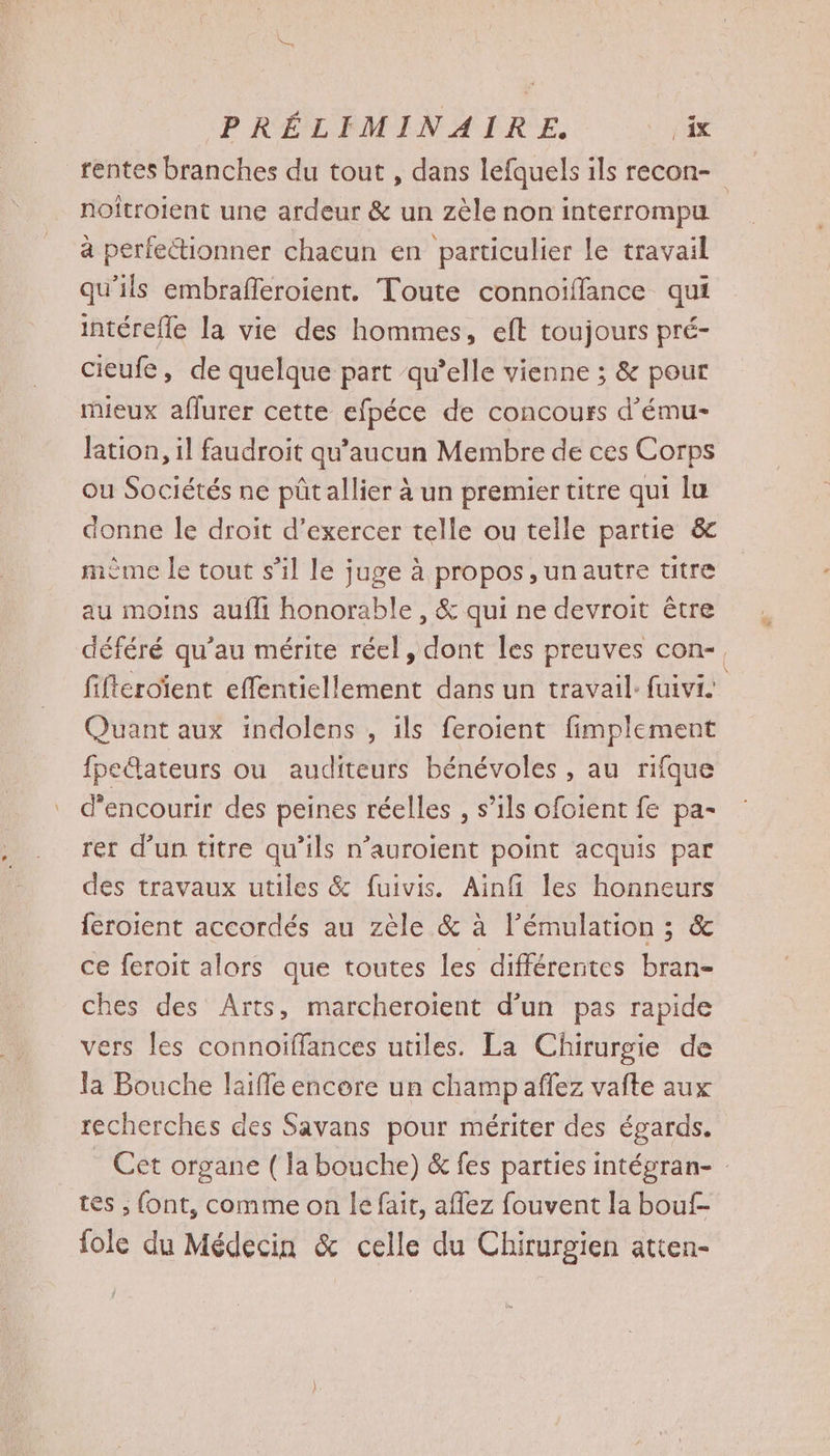 rentes branches du tout , dans lefquels ils recon- noitroient une ardeur & un zèle non interrompu à perfectionner chacun en particulier le travail qu'ils embrafferoient. Toute connoïffance qui intérefle la vie des hommes, eft toujours pré- cieufe, de quelque part qu’elle vienne ; & pour mieux aflurer cette efpéce de concours d’ému- lation, il faudroit qu'aucun Membre de ces Corps ou Sociétés ne püûtallier à un premier titre qui lu donne le droit d’exercer telle ou telle partie & mème le tout s’il le juge à propos ,unautre titre au moins aufli honorable , & qui ne devroit être déféré qu'au mérite réel, dont les preuves con-, fifteroient effentiellement dans un travail: fuivi Quant aux indolens , ils feroient fimplement fpe@ateurs ou auditeurs bénévoles , au rifque d’encourir des peines réelles , s’ils ofoient fe pa- rer d’un titre qu’ils n’auroient point acquis par des travaux utiles & fuivis. Ainfi les honneurs feroient accordés au zèle & à l’émulation ; & ce feroit alors que toutes les différentes bran- ches des Arts, marcheroïent d’un pas rapide vers les connoiffances utiles. La Chirurgie de la Bouche laifle encore un champ affez vafte aux recherches des Savans pour mériter des égards. Cet organe ( la bouche) & fes parties intégran- : tes ; font, comme on le fait, affez fouvent la bouf- fole du Médecin & celle du Chirurgien atten-