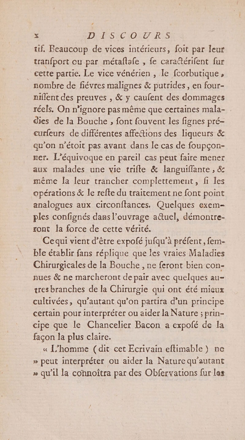 tif, Beaucoup de vices intérieurs, foit par leur tranfport ou par métaftafe , fe cara@térifent fur _ cette partie. Le vice vénérien , Te fcorbutique , nombre de fiévres malignes &amp; putrides , en four- niflent des preuves , &amp; y caufent des dommages réels. On n’ignore pas même que certaines mala- . dies de la Bouche , font fouvent les fignes pré- curfeurs de différentes affections des liqueurs &amp; qu’on n’étoit pas avant dans le cas de foupçon- ner. L’équivoque en pareil cas peut faire mener aux malades une vie trifte &amp; languiffante , &amp; même la leur trancher complettement, fi les opérations &amp; le refte du traitement ne font point analogues aux circonftances. Quelques exem= ples confignés dans l’ouvrage a&amp;uel, démontre- sont la force de cette vérité. Cequi vient d’être expofé jufqu’à préfent , fem- ble établir fans réplique que les vraies Maladies Chirurgicales de la Bouche , ne feront bien con- nues &amp; ne marcheront de pair avec quelques au tres branches de la Chirurgie qui ont été mieux cultivées, qu’autant qu’on partira d’un principe certain pour interpréter ou aider la Nature ; prin- cipe que le Chancelier Bacon a expofé de Ia façon la plus claire. | « L'homme (dit cet Ecrivain eftimable ) ne » peut interpréter ou aider la Nature qu'autant # qu’il la connoîtra par des Obfervations fur les