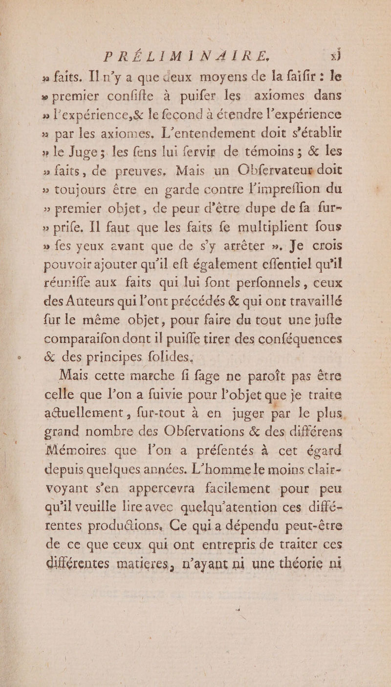 n faits, Il n’y a que deux moyens de la faifir : le » premier confifte à puifer les axiomes dans » Pexpérience,& Île fecond à étendre l'expérience » par les axiomes, L’entendement doit s'établir » le Juge; les ens lui fervir de témoins; & les » faits, de preuves, Mais un Obfervateur doit » toujours être en garde contre l’impreflion du » premier objet, de peur d’être dupe de fa fur- » prife. [1 faut que les faits {e multiplient fous » {es yeux avant que de s’y arrêter ». Je crois pouvoir ajouter qu'il eft également eflentiel qu’il réunifle aux faits qui lui font perfonnels, ceux des Auteurs qui l'ont précédés & qui ont travaillé fur le même objet, pour faire du tout une jufte comparaifon dont 1l puifle tirer des conféquences & des principes folides. Mais cette marche fi fage ne paroît pas être celle que lon a fuivie pour l’objet que je traite atuellement, fur-tout à en juger par le plus. srand nombre des Obfervations & des différens Mémoires que l’on a préfentés à cet égard depuis quelques années. L'homme le moins clair- voyant s'en appercevra facilement pour peu qu'il veuille lireavec quelqu’atention ces diffé- rentes produ@ions. Ce quia dépendu peut-être de ce que ceux qui ont entrepris de traiter ces différentes matieres, n’ayant ni une théorie ni