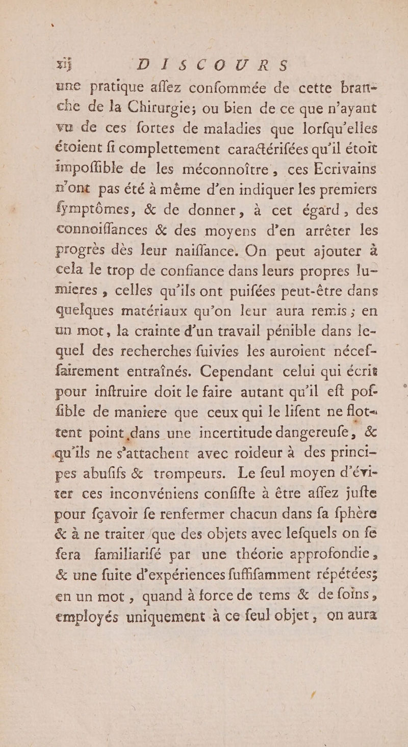 3ij DISCOURS une pratique aflez confommée de cette bran- che de la Chirurgie; ou bien de ce que n’ayant vu de ces fortes de maladies que lorfqu’elles étoient fi complettement caradtérifées qu’il étoit impoffble de les méconnoître, ces Ecrivains n'ont pas été à même d’en indiquer les premiers fymptômes, &amp; de donner, à cet égard, des connoïflances &amp; des moyens d’en arrêter les progrès dès leur naifflance. On peut ajouter à cela le trop de confiance dans leurs propres lu- muieres , celles qu’ils ont puifées peut-être dans quelques matériaux qu’on leur aura remis; en un mot, la crainte d’un travail pénible dans le- quel des recherches fuivies les auroient nécef- farement entraînés. Cependant celui qui écrit pour inftruire doit le faire autant qu'il eft pof- fible de maniere que ceux qui le lifent ne flot« tent point dans une incertitude dangereufe, &amp; qu'ils ne s’attachent avec roideur à des princi- pes abufifs &amp; trompeurs. Le feul moyen d'évi- ter ces inconvéniens confifte à être aflez jufte pour fçavoir fe renfermer chacun dans fa fphère &amp; à ne traiter que des objets avec lefquels on fe fera familiarifé par une théorie approfondie, &amp; une fuite d'expériences fuffifamment répétéess en un mot, quand à force de tems &amp; de foins, employés uniquement à ce feul objet, on aura