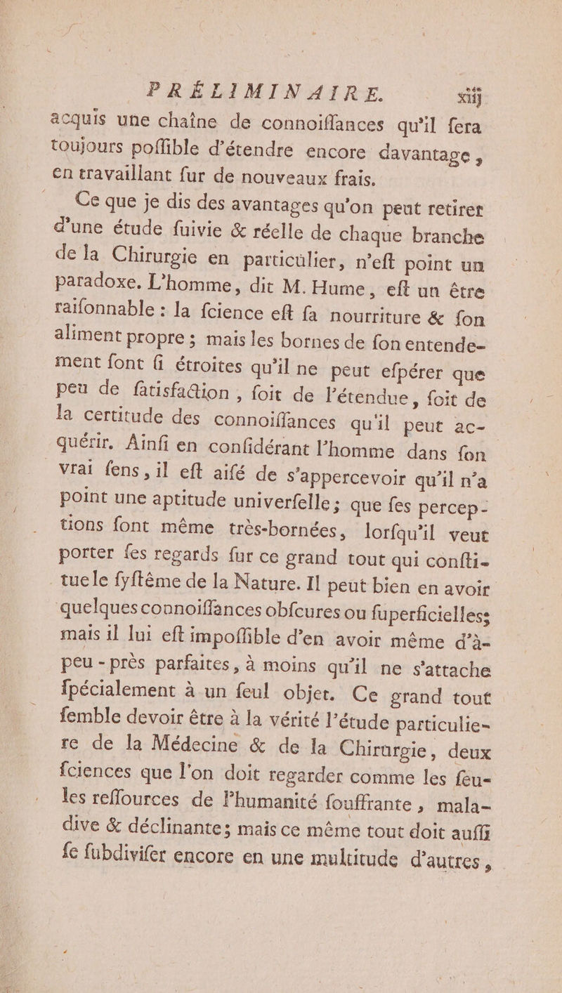 acquis une chaîne de connoiflances qu'il fera toujours poffible d’étendre encore davantage, en travaillant fur de nouveaux frais. Ce que je dis des avantages qu'on peut retirer d'une étude fuivie &amp; réelle de chaque branche de la Chirurgie en particülier, n'eft point un paradoxe. L'homme, dit M. Hume , €ft un être raïfonnable : la fcience eft fa nourriture &amp; fon aliment propre ; mais les bornes de fon entende- ment font ( étroites qu’il ne peut efpérer que peu de fatisfa@ion , foit de l'étendue, foit de la certitude des connoiffances qu'il peut ac- quétir. Ainfi en confidérant l’homme dans fon vrai fens, il eft aifé de s’appercevoir qu’il n’a point une aptitude univerfelle ; que fes percep- tions font même très-bornées, lorfqu’il veut porter fes regards fur ce grand tout qui confti- mais il lui eft impoñfble d’en avoir même d’à- peu - près parfaites, à moins qu’il ne s'attache fpécialement à un feul objer. Ce grand tout femble devoir être à la vérité l’étude particulie- re de la Médecine &amp; de la Chirargie, deux fciences que l’on doit regarder comme les feu- les reflources de Fhumanité fouffrante , mala- dive &amp; déclinantez mais ce même tout doit auf { fubdivifer encore en une multitude d’autres,