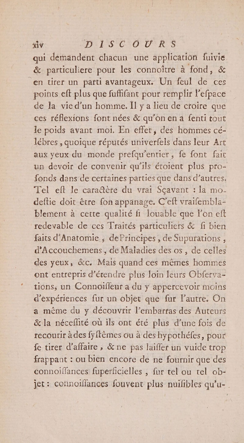 qui demandent chacun une application fuivie &amp; particüliere pour les connoître à fond, &amp; en tirer un parti avantageux. Un feul de ces points eft plus que fuffifant pour remplir l’efpace de Îa vie d’un homme. I y a lieu de croire que ces réflexions font nées &amp; qu’on en a fenti tout le poids avant moi. En effet, des hommes cé- lébres , quoique réputés univerfels dans leur Art aux yeux du monde prefqu’entier, fe font fait un devoir de convenir qu'ils étoient plus pro- fonds dans de certaines parties que dans d’autres. Tel eft le caraëère du vrai Sçavant : la mo. deftie doit être fon appanage. C’eft vraifembla- blement à cette qualité fi louable que l’on eft redevable de ces Traités particuliers &amp; fi bien faits d’Anatomie ; dePrincipes , de Supurations, d’Accouchemens, de Maladies des os , de celles des yeux, &amp;c. Mais quand ces mêmes hommes ont entrepris d’étendre plus loin leurs Obferva- tions; un Connoifleur à du y appercevoir moins d'expériences fur un objet que fur l’autre. On a même du y découvrir l’embarfas des Auteurs &amp;la néceflité où ils ont été plus d’une fois de recourir à des fyftèmes ou à des hypothéfes, pour fe tirer d'affaire , &amp;ne pas laïifler un vuide trop frappant : ou bien encore de ne fournir que des connoiffances fuperficielles , fur tél ou tel ob- jet: connoiflances fouvent plus nuifibles qu’u- .