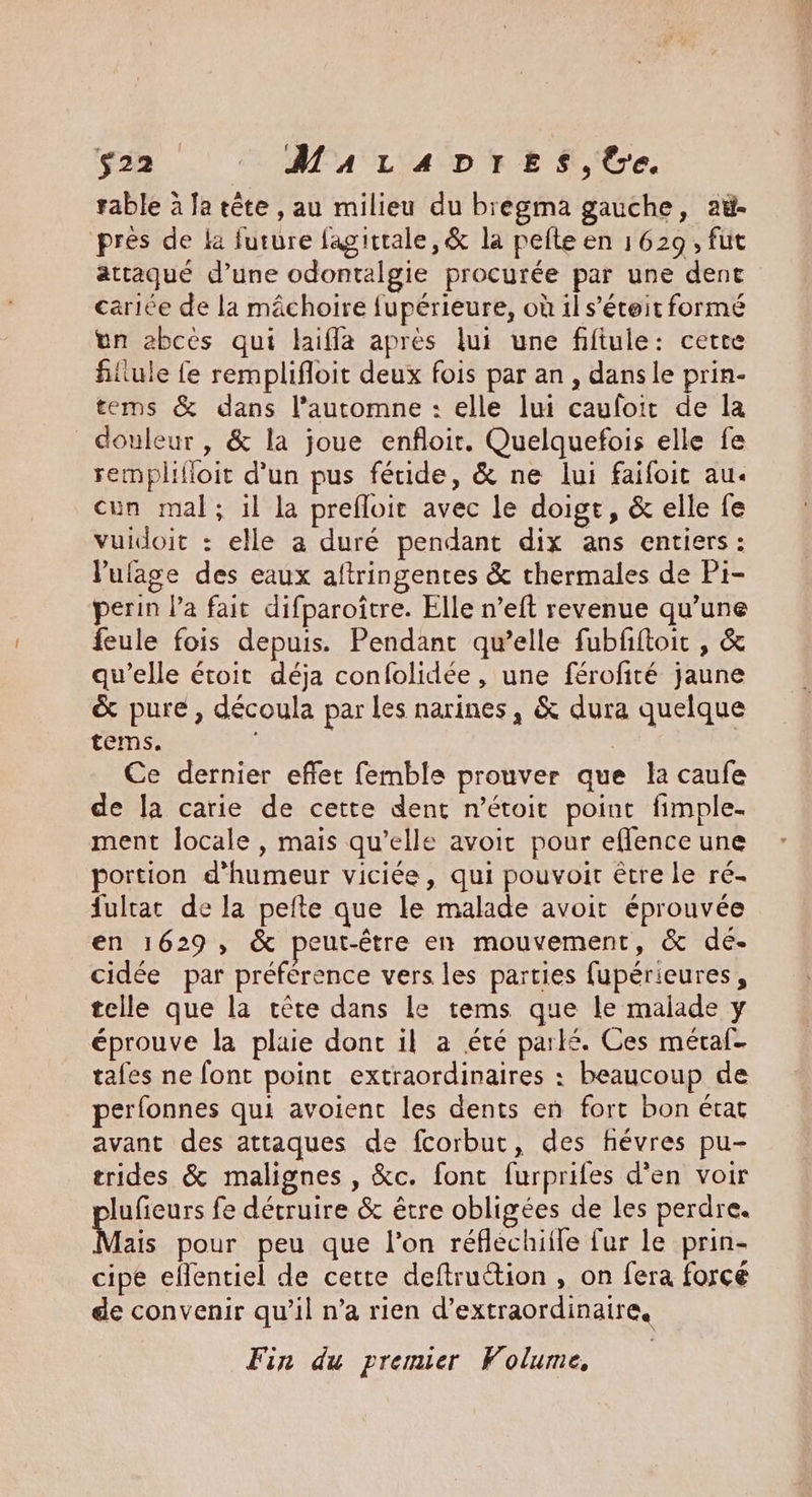 $22 _MuaraDres,tbe. rable à Ja tête , au milieu du bregma gauche, aù- pres de la future fagitrale,& la pefte en 1629, fut attaqué d’une odontalgie procurée par une dent cariée de la mâchoire fupérieure, où il s’éteit formé un abces qui laifla après lui une fiftule: cette filiule fe remplifloit deux fois par an, dans le prin- tems & dans l’automne : elle lui cauloit de la douleur, & la joue enfloir. Quelquefois elle fe remplifloit d'un pus féide, & ne lui faifoit au. cun mal; il la prefloit avec le doigt, & elle fe vuidoit : elle a duré pendant dix ans entiers: l'ufage des eaux aftringentes & thermales de Pi- perin l’a fait difparoître. Elle n’eft revenue qu’une feule fois depuis. Pendant qu’elle fubfftoit , & qu’elle étoit déja confolidée, une férofité jaune & pure, découla par les narines, & dura quelque tems. | Ce dernier effet femble prouver que la caufe de Ja carie de cette dent n’étoit point fimple- ment locale , mais qu’elle avoit pour eflence une portion d'humeur viciée, qui pouvoir être le ré- fulrat de la pefte que le malade avoit éprouvée en 1629, & peut-être en mouvement, & de- cidée par préférence vers les parties fupérieures, telle que la tête dans le tems que le malade y éprouve la plaie dont il a été parlé. Ces méraf- tafes ne font point extraordinaires : beaucoup de perfonnes qui avoienc les dents en fort bon état avant des attaques de fcorbut, des fhévres pu- trides & malignes , &c. fonc furprifes d'en voir lufieurs fe détruire & être obligées de les perdre. Mais pour peu que l’on réflechiile fur le prin- cipe eflentiel de cette deftruction , on fera force de convenir qu’il n’a rien d’extraordinaire, Fin du premier Folume,