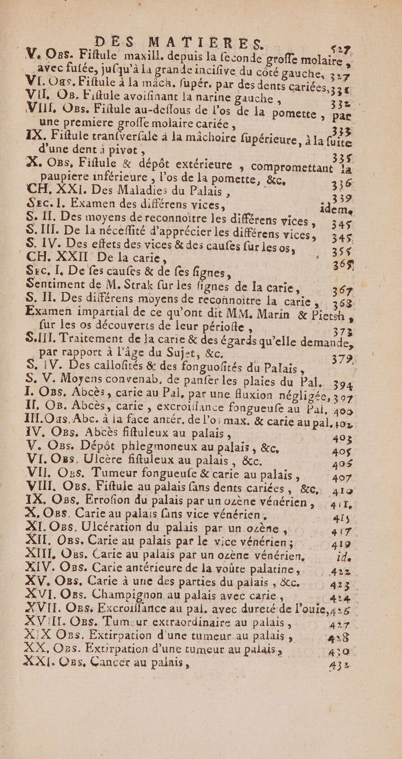 | DES MATIERES de V, Os. Fiflule maxill, depuis la feconde groffe molaire . avec fufée, juqu’à La grande incifive du côté gauche, . VE. Oas, Fiftule à la mâch. fupér. par des dents cariées,32 V1l, O8. Fiftule avoifinant la narine gauche , 3 | VI, Oss. Fiftule au-deflous de los de la pomette , P Une premiere groffe molaire cariée , 332 IX. Fiflule tran{verfale à la mâchoire fupérieure, à la fuite d’une dent à pivet , 335 À. Ons, Fiflule &amp; dépôt extérieure , compromettant là paupiere inférieure , l’os de la pomette, &amp;c, É CH, XXI. Des Maladies du Palais , au Sec. [. Examen des différens vices, idem, S. 11. Des moyens de reconnoïtre les différens vices , 345 S. III. De la nécefité d'apprécier les différens VICES, 345$ S. IV. Des effets des vices &amp; des caufes fur les 053 35$ CH. XXII De la carie, 365 SEC, L, De fes caufes &amp; de fes fignes, Sentiment de M. Strak fur les fignes de la carie, 367 S. IL, Des différens moyens de reconnoitre la carie, 368 Examen impartial de ce qu’ont dit MM. Marin &amp; Pieteh : fur les os découverts de leur périolte , 372 SIL. Traitement de Ja carie &amp; des égards qu’elle demande, S, iV. Des cailloftés &amp;: des fonguoftés du Palais, S. V. Moyens convenab, de panfer les plaies du Pal. 394 1. Oss. Abcès, carie au Pal, par une fluxion négligée, 307 IT, O8. Abcès, carie , excrotiilance fongueufe au Pal, 409 IL. Oas.Abc. à ja face antér, de l’o5 max, &amp; carie au pal.toz IV, Os. Abcès fifuleux au palais, 40 V, Os. Dépôt phlegmoneux au palais, &amp;c, . VI. Oss, Ulcère fiftuleux au palais, &amp;c. 490$ VII. Ozs. Tumeur fongueufe &amp; carie au palais, 407 VIT. Os. Fiftule au palais fans dents caries, &amp;c, 419 1X. Oss, Errofion du palais par un ozène vénérien, ait, À, Os. Carie au palais fans vice vénérien, 4ïs XI. Oss. Ulcération du palais par un ozène , ai. XII. Oss, Carie au palais par le vice vénérien; 419 XIIT, Os, Carie au palais par un ozène vénérien, ile XIV. Os. Carie antérieure de la voûte palatine, 422 XVII. Os. Tumeur extraordinaire au palais, 427 X:X Os. Extirpation d'une tumeur au palais, #28 XX, Ozs. Extirpation d’une tumeur au palais, 4:0 XXI. Oss, Cancer au palais, 432