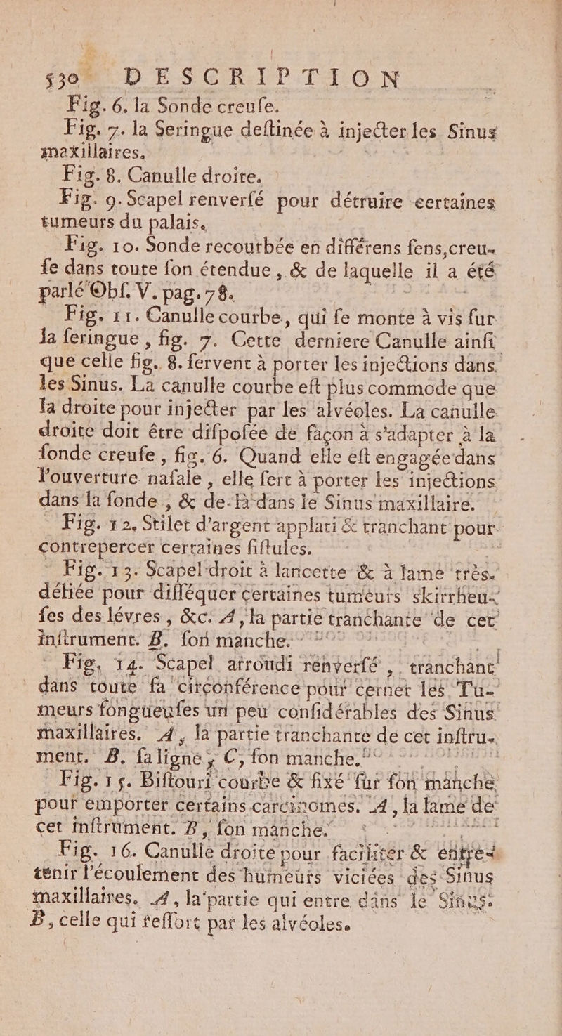 Fig. 6. la Sonde creufe. Fig. 7. la Seringue deftinée à injecterles Sinus maxkillaires. j- NRA TE Fig. 8. Canulle droite. Fig. 9. Scapel renverfé pour détruire eertaines tumeurs du palais. Fig. 10. Sonde recourbée en différens fens,creu.. {e dans route fon étendue, &amp; de laquelle il a été parlé Obf. V. pag. 78. re RNA RE … Fig, 11. Canulle courbe, qui fe monte à vis fur la feringue , fig. 7. Cette derniere Canulle ainfi que celle fig. 8. fervent à porter les injections dans. les Sinus. La canulle courbe eft plus commode que fa droite pour inje@er par les alvéoles. La canulle droite doit être difpofée de façon à s'adapter à la fonde creufe , fis. 6. Quand elle eft engagée dans l'ouverture nafale , elle fert à porter les injections dans la fonde , &amp; de-Hà dans le Sinus maxillaire. Fig. 12, Stilet d'argent applati &amp; tranchant pour. contrepercér certaines fiflules. ne … Fig. 13: Scapel droit à lancette &amp; à flame très. déiée pour difléquer certaines tumeurs skirrheu- fes des lévres, &amp;c: 4, la partie tranchante de cet. infirument. 8. fon manche. - °° °° Er Fig, 14. Scapel atrondi rénverfé , tranchanc, dans toute fa circonférence pour cernet les Tu- meurs fonguenfes un peu confidérables des Sinus. maxillaires. 4, là partie tranchante de cet inftrus ment. B, faligne, €, fon manche. 2 7 Fig. 15. Biflouri courbe &amp; fx€ für fon mänche pour emporter certains carcinomes, _4, la lame de’ cet inftrument. 8, fon manche * 1 Fig. 16. Canulle droite pour .facihter &amp; entre tenir l'écoulement des humeurs vicices des Sinus maxillaires. 4, la‘partie qui entre däns le Sinus. P, celle qui feflort pat les alvéoles.