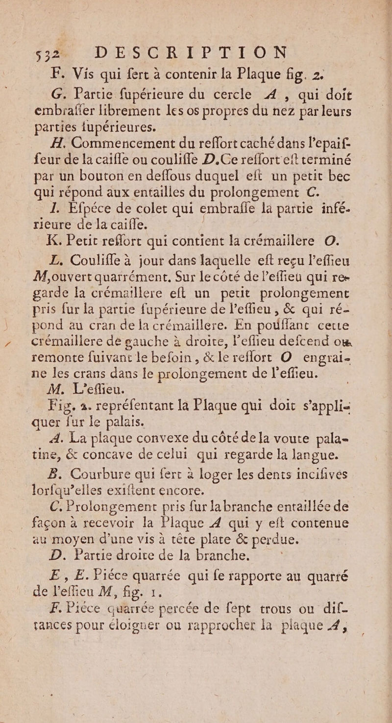 F. Vis qui fert à contenir la Plaque fig. 2. G. Partie fupérieure du cercle 4 , qui doit embrafer librement les os propres du nez par leurs parties fupérieures. H. Commerncement du reflort caché dans lepaif- feur de la caifle ou coulifle D.Ce reflort eft terminé par un bouton en deflous duquel elt un petit bec qui répond aux entailles du prolongement C. 1. Efpéce de colet qui embrafle la partie infé. rieure de la caïfle. K. Pecit reflort qui contient la crémaillere ©. L. Coulifle à jour dans laquelle eft reçu l’effieu M,ouvert quarrément. Sur le coté de Peffieu qui re garde [a crémaillere eft un petit prolongement pris fur la partie fupérieure de l’effieu , &amp; qui ré- pond au cran de la crémaillere. En pouflanc certe crémaillere de gauche à droite, l’eflieu defcend om remonte fuivant le befoin, &amp; le reflort O engrai- ne les crans dans le prolongement de l'effieu. M. L'efieu. Fig. 4. repréfentant la Plaque qui doit s’appli- quer fur le palais. À. La plaque convexe du côté de la voute pala- tine, &amp; concave de celui qui regarde la langue. B. Courbure qui fert à loger les dents incifives lorfqu’elles exiftent encore. €. Prolongement pris fur la branche entaillée de _ façon à recevoir la Plaque À qui y eft contenue au moyen d’une vis à tête plate &amp; perdue. D. Partie droite de la branche. E , E. Pièce quarrée qui fe rapporte au quarré de l’efieu M, fig. 1. F. Piéce quarrée percée de fept trous ou dif- tances pour éloigner où rapprocher la plaque À,