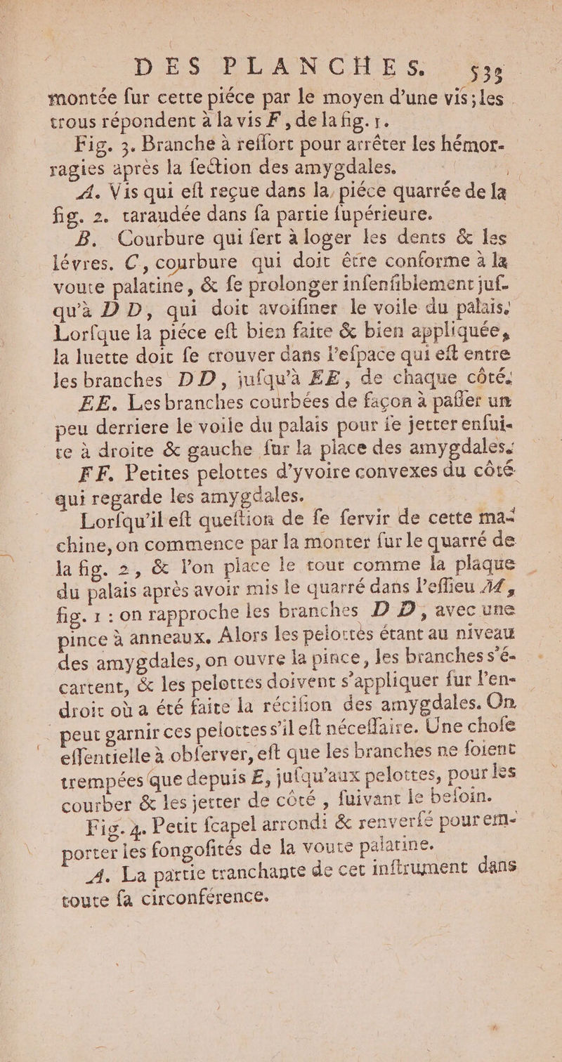 DES ELANCHES 4. montée fur cette pléce par Le moyen d’une vis;les | trous répondent à la vis F, de la fig. 1. Fig. 3. Branche à reflort pour arrêter les hémor- ragies après la fection des amygdales. A. Vis qui eft reçue dans la, piéce quarrée dela fig. 2. raraudée dans fa partie fupérieure. | B. Courbure qui fert a loger les dents & les lévres. C, courbure qui doit être conforme à la voute palatine, & fe prolonger infenfibiement juf- qu'à D D, qui doit avoifiner le voile du palais, Lorfque la piéce eft bien faire & bien appliquée, la luette doit fe crouver dans l’efpace qui eft entre les branches DD, jufqu'à EE, de chaque côté. EE. Les branches courbées de façon à pañler un eu derriere le voile du palais pour fe jetter enfui- re à droite & gauche fur la place des amygdales. FF. Petites pelottes d’yvoire convexes du côté qui regarde les amygdales. Lorlqu'ileft queftion de fe fervir de cette ma< chine, on commence par la monter fur le quarré de du palais après avoir mis Le quarré dans l'effieu 44, fig. r:0n rapproche les branches D D, avec une pince à anneaux. Alors les peloctes étant au niveau des amygdaies, on ouvre la pince, les branches s'é- cartent, & les pelottes doivent s'appliquer fur Pen- droit où a été faire la récifion des amygdales. On _ peut garnir ces pelottes s’il eft néceflaire. Une chofe effentielle à obferver, eft que les branches ne foient trempées que depuis É, jufqu’aux pelottes, pour les courber & les jerrer de côté , fuivant le befoin. Fig. 4. Peut fcapel arrondi & renverfé pour eff- porter les fongofités de la voute palarine. A. La partie tranchante de cet infirument dans toute fa circonference.
