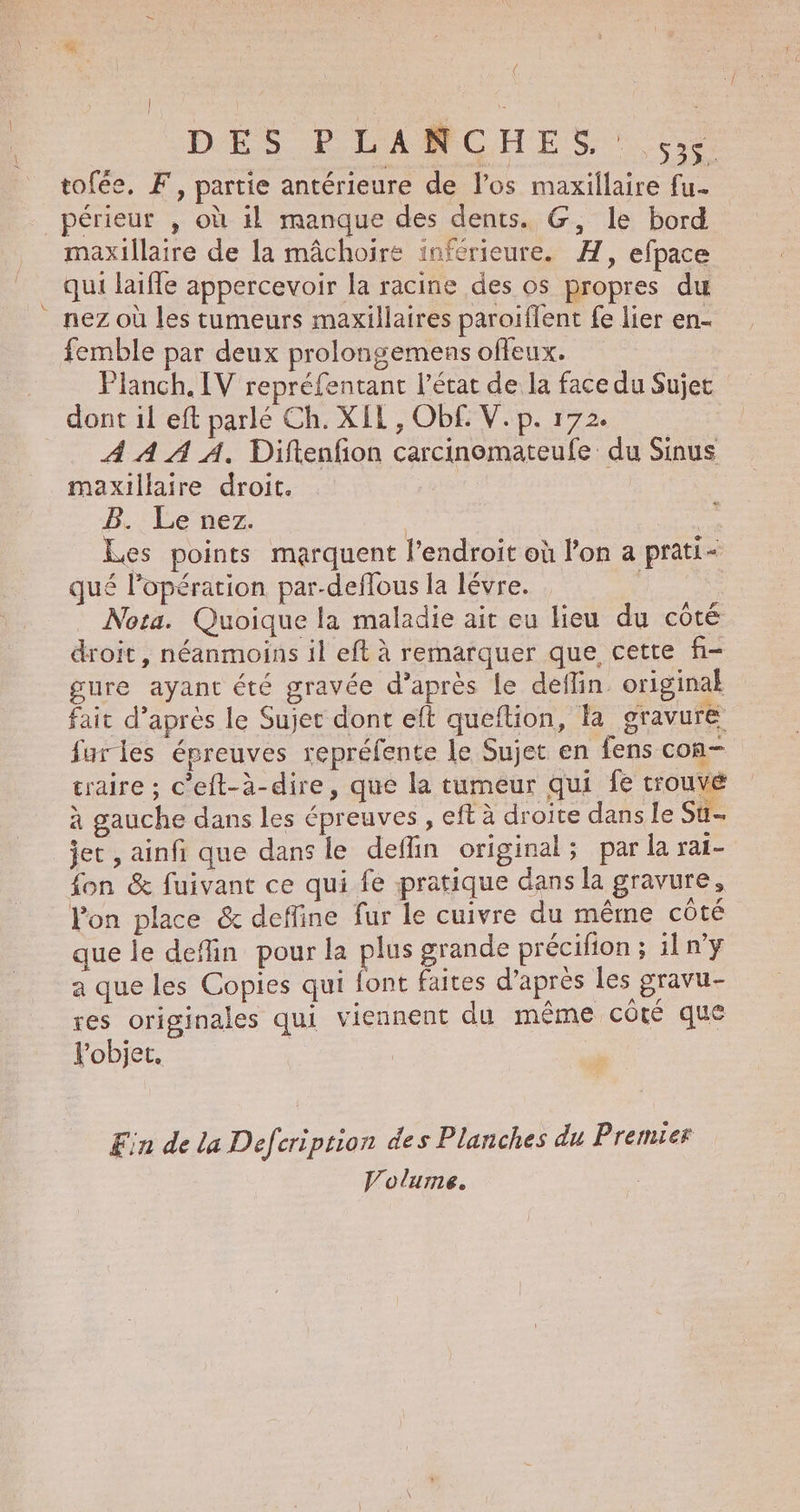 | | = 2 DES PLANCHES : 53 tofée, F, partie antérieure de l'os maxillaire fu. périeur , où il manque des dents. G, le bord maxillaire de la mâchoire inférieure. AH, efpace qui laifle appercevoir la racine des os propres du nez où les tumeurs maxillaires paroiflent fe lier en- femble par deux prolongemens offeux. Planch. IV repréfentant l’état de la face du Sujet dont il eft parlé Ch. XIL, Obf£. V.p. 172. À À A A. Diftenfon carcinomateufe du Sinus maxillaire droit. B. Le nez. | Ve Les points marquent l'endroit où l’on a prati- qué l’opération par-deflous la lévre. Nota. Quoique la maladie ait eu lieu du côté droit , néanmoins il eft à remarquer que cette f- gure ayant été gravée d’après le deflin. original fait d’après le Sujet dont eft queftion, la gravure furles épreuves repréfente le Sujet en fens con- traire ; c’eft-à-dire, que la tumeur qui fe trouvé à gauche dans les épreuves , eft à droite dans le Su jet , ainfi que dans le deffin original; par la rat- fon &amp; fuivant ce qui fe pratique dans la gravure, lon place &amp; deffine fur le cuivre du même côté que le deflin pour la plus grande précifion ; il n’y a que les Copies qui font faites d’après les gravu- res originales qui viennent du même côté que l'objet, Ein de la Defcription des Planches du Premier Volume.