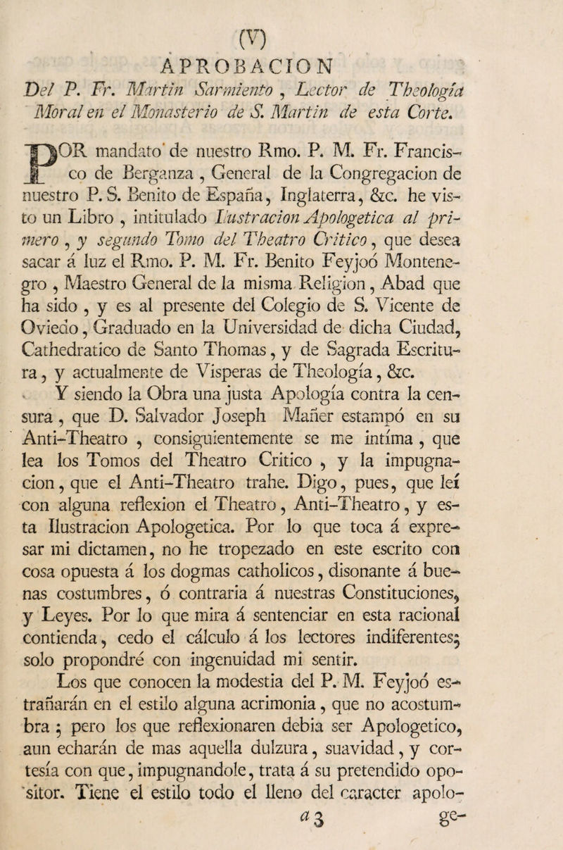 APROBACION Del V. Fr. Martin Sarmiento , Lector de The o loaía Moral en ei Monasterio de S. Martin de esta Corte. POR mandato' de nuestro Rmo. R M. Fr. Francis¬ co de Berganza , General de la Congregación de nuestro R S. Benito de España, Inglaterra, &c. he vis¬ to un Libro , intitulado Castración Apologética al pri¬ mero , y segundo Tomo del Theatro Critico, que desea sacar á luz el Rmo. P. M. Fr. Benito Feyjoó Montene¬ gro , Maestro General de la misma Religión, Abad que ha sido , y es al presente del Colegio de S. Vicente de Oviedo, Graduado en la Universidad de dicha Ciudad, Cathedratico de Santo Thomas, y de Sagrada Escritu¬ ra , y actualmente de Vísperas de Theología, &c. Y siendo la Obra una justa Apología contra la cen¬ sura , que D. Salvador Joseph Mañer estampó en su Anti-Theatro , consiguientemente se me intima, que lea los Tomos del Theatro Critico , y la impugna¬ ción, que el Anti-Theatro trahe. Digo, pues, que leí con alguna reflexión el Theatro, Anti-Theatro, y es¬ ta Ilustración Apologética. Por lo que toca á expre¬ sar mi dictamen, no he tropezado en este escrito con cosa opuesta á los dogmas catholicos, disonante á bue¬ nas costumbres, ó contraria á nuestras Constituciones, y Leyes. Por lo que mira á sentenciar en esta racional contienda, cedo el cálculo á los lectores indiferentes; solo propondré con ingenuidad mi sentir. Los que conocen la modestia del P. M. Feyjoó es- trañarán en el estilo alguna acrimonia, que no acostum¬ bra ; pero los que reflexionaren debia ser Apologético, aun echarán de mas aquella dulzura, suavidad, y cor¬ tesía con que, impugnándole, trata á su pretendido opo- *sitor. Tiene el estilo todo el lleno del carácter apolo- * 3 8e-