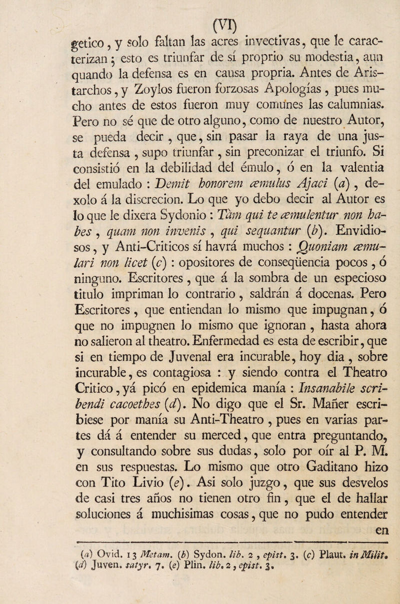 getico ? y solo faltan las acres invectivas, que le carac¬ terizan ^ esto es triunfar de si proprio su modestia, aun quando la defensa es en causa propria. Antes de Aris- tarchos, y Zoylos fueron forzosas Apologías , pues mu¬ cho antes de estos fueron muy comunes las calumnias. Pero no sé que de otro alguno, como de nuestro Autor, se pueda decir , que, sin pasar la raya de una jus¬ ta defensa , supo triunfar , sin preconizar el triunfo. Si consistió en la debilidad del émulo, ó en la valentía del emulado : Dernit honorem ¿emulas Ajad (a), de- xolo á la discreción. Lo que yo debo decir al Autor es lo que le dixera Sydonio : Tatft qui te cemulentur non ha- bes , quam non invenís , qui sequantur (b). Envidio¬ sos , y Anti-Criticos sí havrá muchos: Quoniam ¿emu¬ lad non licet (c) : opositores de conseqüencia pocos , ó ninguno. Escritores, que á la sombra de un especioso titulo impriman lo contrario, saldrán á docenas. Pero Escritores, que entiendan lo mismo que impugnan, ó que no impugnen lo mismo que ignoran , hasta ahora no salieron al theatro. Enfermedad es esta de escribir, que si en tiempo de Juvenal era incurable, hoy dia , sobre incurable, es contagiosa : y siendo contra el Theatro Critico, yá picó en epidémica manía : Insanabile sed- bendi cacoethes (d). No digo que el Sr. Mañer escri¬ biese por manía su Anti-Theatro , pues en varias par¬ tes dá á entender su merced, que entra preguntando, y consultando sobre sus dudas, solo por oír al P. M. en sus respuestas. Lo mismo que otro Gaditano hizo con Tito Livio (e). Asi solo juzgo, que sus desvelos de casi tres años no tienen otro fin, que el de hallar soluciones á muchísimas cosas, que no pudo entender en (a) Ovid. 13 Metam. (b) Sydon. lib, 2 , epist, 3. (c) Plaut. in Milita (d) Juven. satyr, 7. (e) Plin. lib, 2 9 epist, 3.