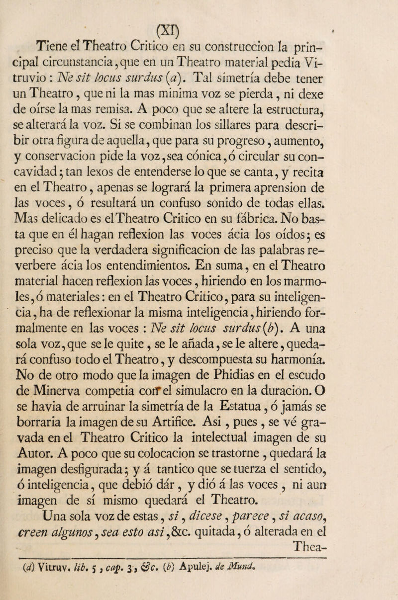 Tiene el Theatro Critico en su construcción la prin¬ cipal circunstancia,que en un Theatro material pedía Vi- truvio : Nesit locas surdus [a). Tal simetría debe tener un Theatro, que ni la mas mínima voz se pierda, ni dexe de oírse la mas remisa. A poco que se altere la estructura, se alterará la voz. Si se combinan los sillares para descri¬ bir otra figura de aquella, que para su progreso, aumento, y conservación pide la voz,sea cónica,ó circular su con¬ cavidad 5 tan lexos de entenderse lo que se canta, y recita en el Theatro, apenas se logrará la primera aprensión de las voces, ó resultará un confuso sonido de todas ellas. Mas delicado es elTheatro Critico en su fábrica. No bas¬ ta que en él hagan reflexión las voces ácia los oídos 5 es preciso que la verdadera significación de las palabras re¬ verbere ácia los entendimientos. En suma, en el Theatro material hacen reflexión las voces, hiriendo en los marmo¬ les, ó materiales: en el Theatro Critico, para su inteligen¬ cia , ha de reflexionar la misma inteligencia, hiriendo for¬ malmente en las voces : Ne sit locas surdus (b). A una sola voz, que se le quite, se le añada, se le altere, queda¬ rá confuso todo el Theatro, y descompuesta su harmonía. No de otro modo que la imagen de Phidias en el escudo de Minerva competía cotf el simulacro en la duración. O se havia de arruinar la simetría de la Estatua, ó jamás se borraría la imagen de su Artífice. Asi, pues , se ve gra¬ vada en el Theatro Critico la intelectual imagen de su Autor. A poco que su colocación se trastorne , quedará la imagen desfigurada 5 y á tantico que se tuerza el sentido, ó inteligencia, que debió dár, y dio á las voces , ni aun imagen de sí mismo quedará el Theatro. Una sola voz de estas, si, dicese, parece, si acaso, creen algunos,sea esto asi,&amp;c. quitada, ó alterada en el Thea- id) Vitruv. lib. 5 , cap. 3, (¿) Apulej. de Mund.