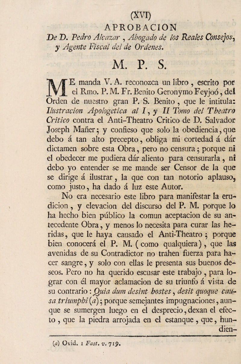 APROBACION De D. Pedro Alcázar , Abogado de ios Reales Consejos3 y Agente Fiscal del de Ordenes. M. p. s. ME manda V. A. reconozca un libro , escrito por eí Rmo. P. M. Fr. Benito Geronymo Feyjoó, del Orden de nuestro gran P. S. Benito , que le intitula: Ilustración Apologética al 15 y II Tomo del Theatro Critico contra el Anti-Theatro Critico de D. Salvador Joseph Mañer; y confieso que solo la obediencia, que debo á tan alto precepto, obliga mi cortedad á dár dictamen sobre esta Obra, pero no censura 5 porque ni el obedecer me pudiera dár aliento para censurarla , ni debo yo entender se me mande ser Censor de la que se dirige á ilustrar , la que con tan notorio aplauso3 como justo, ha dado á luz este Autor. No era necesario este libro para manifestar la eru¬ dición , y elevación del discurso del P. M. porque lo ha hecho bien público la común aceptación de su an¬ tecedente Obra, y menos lo necesita para curar las he¬ ridas , que le haya causado el Anti-Theatro 5 porque bien conocerá el P. M. ( como qualquiera) 5 que las avenidas de su Contradictor no trahen fuerza pata ha¬ cer sangre, y solo con ellas le presenta sus buenos dé¬ seos. Pero no ha querido escusar este trabajo , para lo¬ grar con él mayor aclamación de su triunfo á vista de su contrario: Quia dum desint hostes desit quoque cau¬ sa triumphi {a) 5 porque semejantes impugnaciones, aun¬ que se sumergen luego en el desprecio, dexan el efec¬ to , que la piedra arrojada en el estanque , que, hun- dien- [d) O vid. 1 Fast, ^,719. I