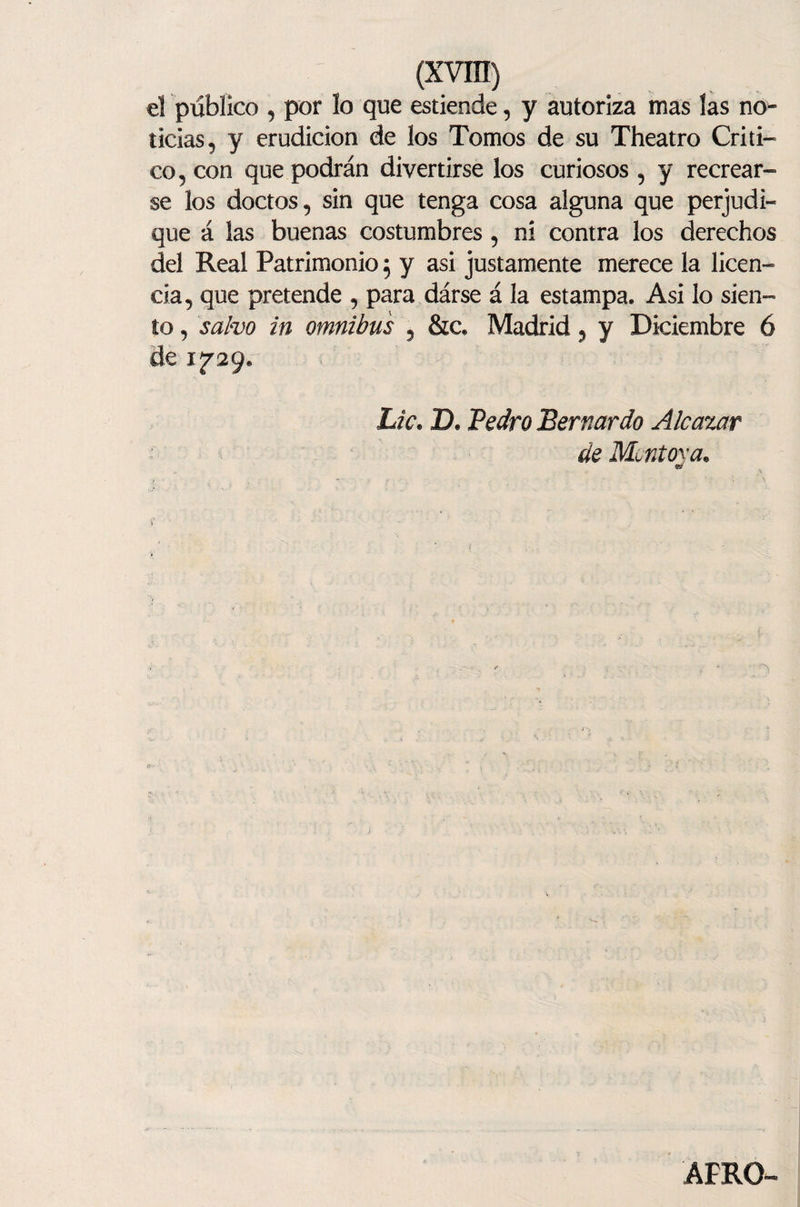 el público , por lo que estiende, y autoriza mas las no¬ ticias, y erudición de los Tomos de su Theatro Criti¬ co, con que podrán divertirse los curiosos , y recrear¬ se los doctos, sin que tenga cosa alguna que perjudi¬ que á las buenas costumbres, ni contra los derechos del Real Patrimonio $ y asi justamente merece la licen¬ cia, que pretende , para dárse á la estampa. Asi lo sien¬ to , salvo in ómnibus , &amp;c. Madrid, y Diciembre 6 de 1^29. Lie. D. Pedro Bernardo A/cazar de Mentóla. 93/