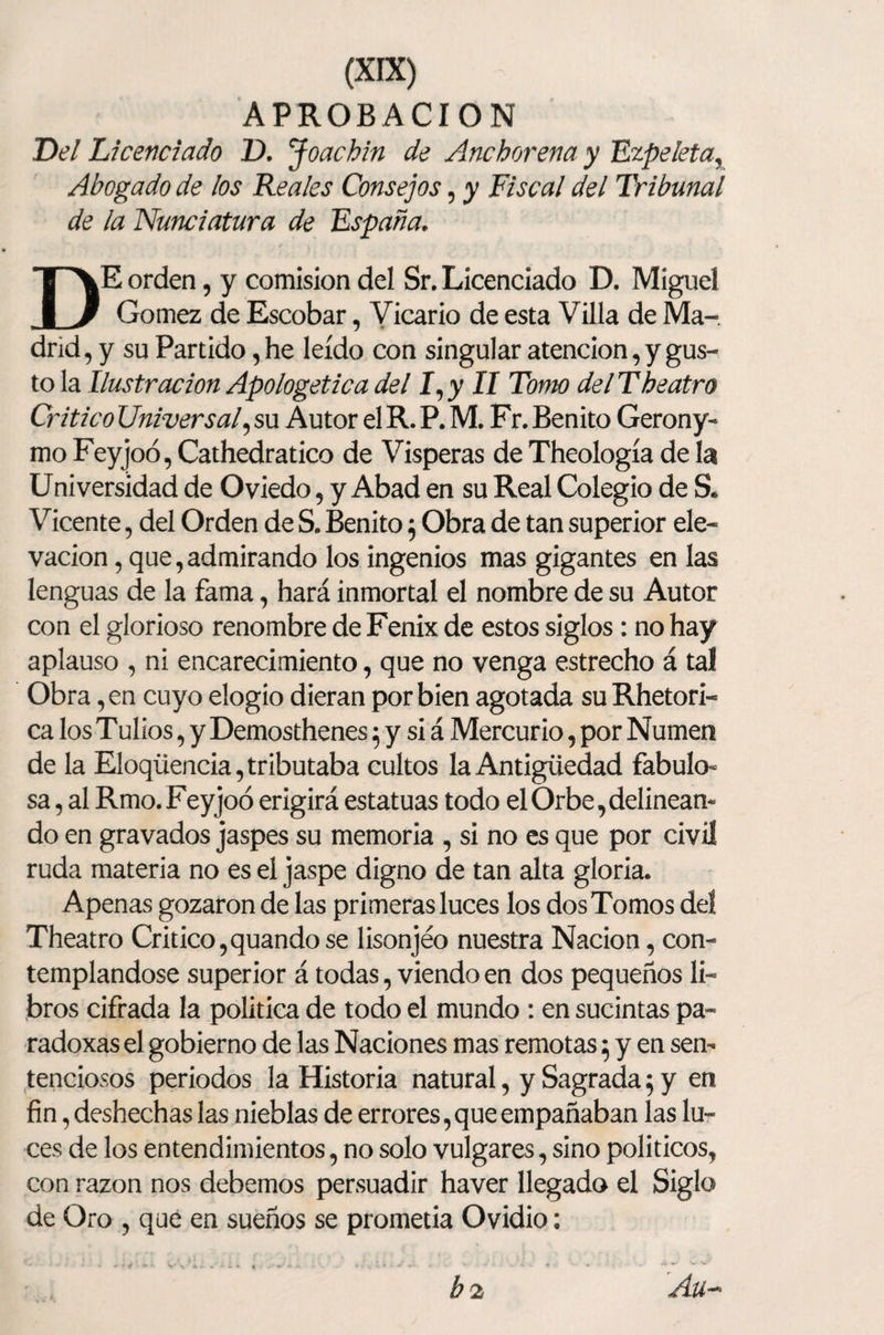 APROBACION Del Licenciado IX Joachin de Anchorena y Ezpeleta, Abogado de los Reales Consejos, y Riscal del Tribunal de la Nunciatura de España, DE orden, y comisión del Sr. Licenciado D, Miguel Gómez de Escobar, Vicario de esta Villa de Ma¬ drid, y su Partido, he leído con singular atención, y gus¬ to la Ilustración Apologética del I,y II Tomo delTheatro Critico Universal, su Autor el R. P. M. Fr. Benito Gerony- mo Feyjoó, Cathedratico de Vísperas de Theología de la Universidad de Oviedo, y Abad en su Real Colegio de S. Vicente, del Orden de S. Benito 5 Obra de tan superior ele¬ vación , que,admirando los ingenios mas gigantes en las lenguas de la fama, hará inmortal el nombre de su Autor con el glorioso renombre de Fénix de estos siglos : no hay aplauso , ni encarecimiento, que no venga estrecho á tal Obra ,en cuyo elogio dieran por bien agotada su Rhetori- ca los Tulios, y Demosthenes 5 y si á Mercurio, por Numen de la Eloqüencia, tributaba cultos la Antigüedad fabulo¬ sa , al Rmo.Feyjoó erigirá estatuas todo el Orbe,delinean¬ do en gravados jaspes su memoria , si no es que por civil ruda materia no es el jaspe digno de tan alta gloria. Apenas gozaron de las primeras luces los dos Tomos del Theatro Critico,quandose lisonjeo nuestra Nación, con¬ templándose superior á todas, viendo en dos pequeños li¬ bros cifrada la política de todo el mundo : en sucintas pa- radoxas el gobierno de las Naciones mas remotas $ y en sen¬ tenciosos periodos la Historia natural, y Sagrada 5 y en fin, deshechas las nieblas de errores, que empañaban las lu¬ ces de los entendimientos, no solo vulgares, sino políticos, con razón nos debemos persuadir haver llegado el Siglo de Oro , que en sueños se prometía Ovidio: Au~* b 2