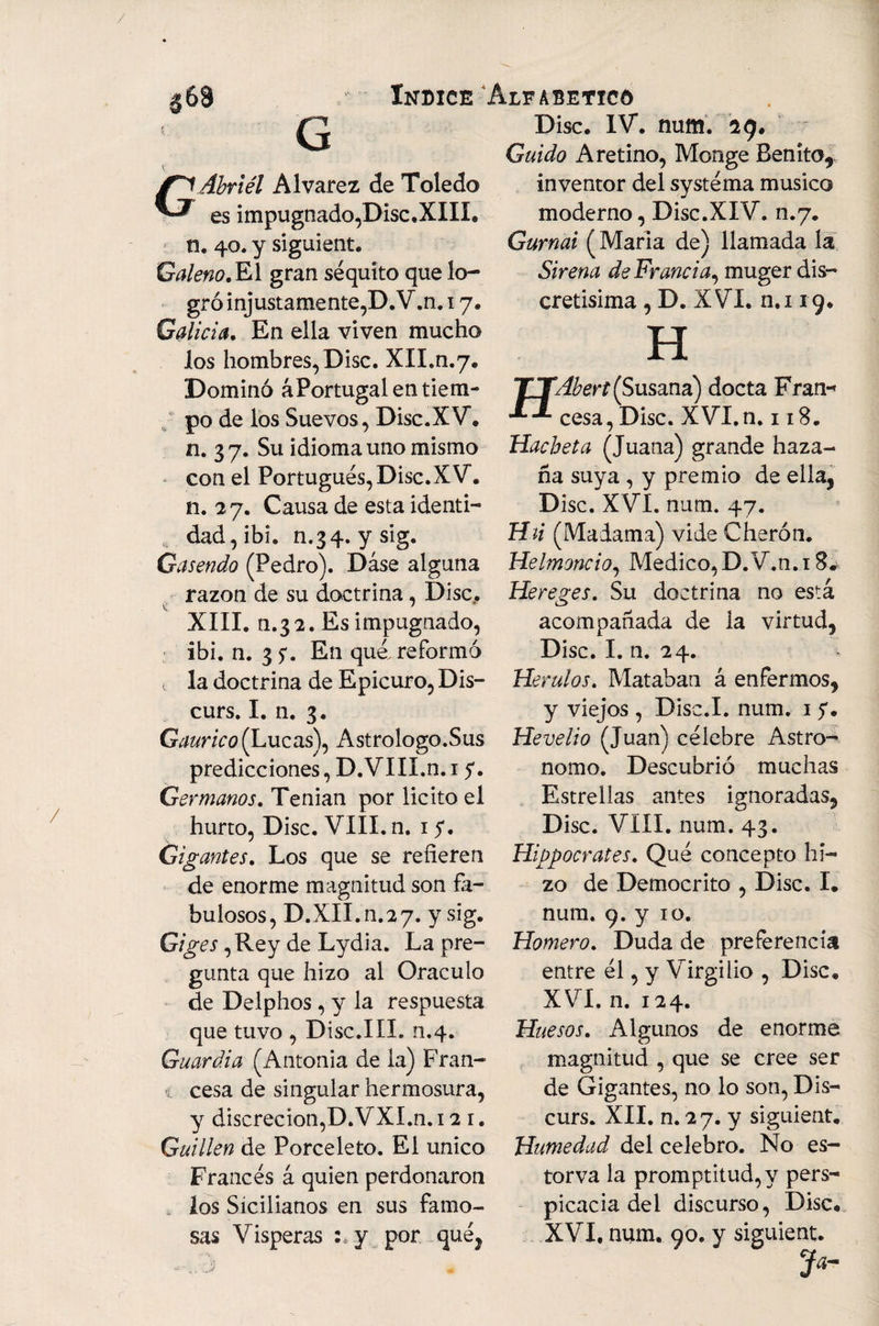 G Abriél Alvarez de Toledo es impugnado,Disc.XIIL n. 40. y siguient. Galeno, El gran séquito que lo¬ gró injustamente,D.V.n. 17. Galicia, En ella viven mucho los hombres, Disc. XII.n.7. Dominó áPortugal en tiem¬ po de los Suevos, Disc.XV, n. 3 7. Su idioma uno mismo con el Portugués, Disc.XV. n. 27. Causa de esta identi¬ dad, ibi. n.34. ysig. Gasendo (Pedro). Dase alguna razón de su doctrina, Disc.. XIII. n.32. Es impugnado, ibi. n. 3?. En qué. reformó i la doctrina de Epicuro, Dis- curs. I. n. 3. Gaurico (Lucas), Astrólogo.Sus predicciones, D.VIII.n. 15*. Germanos, Tenían por licito el hurto, Disc. VIII. n. 15. Gigantes, Los que se refieren de enorme magnitud son fa¬ bulosos, D.XII.n.27. y sig. Giges ,Rey de Lydia. La pre¬ gunta que hizo al Oráculo de Delphos, y la respuesta que tuvo , Disc.III. n.4. Guardia (Antonia de la) Fran- i cesa de singular hermosura, y discreción,D.VXI.n. 12 1. Guillen de Porceleto. El único Francés á quien perdonaron t los Sicilianos en sus famo¬ sas Vísperas :*.y por qué, Disc. IV. num. 29. Guido A retino, Monge Benito*, inventor del systéma músico moderno, Disc.XIV. n.7. Gurnai (María de) llamada la Sirena de Francia, muger dis¬ cretísima , D. XVI. n.i 19. H Hacheta (Juana) grande haza¬ ña suya , y premio de ella, Disc. XVI. num. 47. Hii (Madama) vide Cherón. Helmoncio, Medico, D.V.n. 1 Hereges. Su doctrina no está acompañada de la virtud, Disc. I. n. 24. > Herulos. Mataban á enfermos, y viejos , Disc.I. num. 1 y. He ve lio (Juan) célebre Astro- nomo. Descubrió muchas Estrellas antes ignoradas, Disc. VIII. num. 43. Hippocrates. Qué concepto hi¬ zo de Democrito , Disc. I. num. 9. y 10. Homero. Duda de preferencia entre él, y Virgilio , Disc. XVI. n. 124. Huesos, Algunos de enorme magnitud , que se cree ser de Gigantes, no lo son, Dis- curs. XII. n. 27. y siguient. Humedad del celebro. No es- torva la promptitud,y pers¬ picacia del discurso, Disc. XVI. num. 90. y siguient.