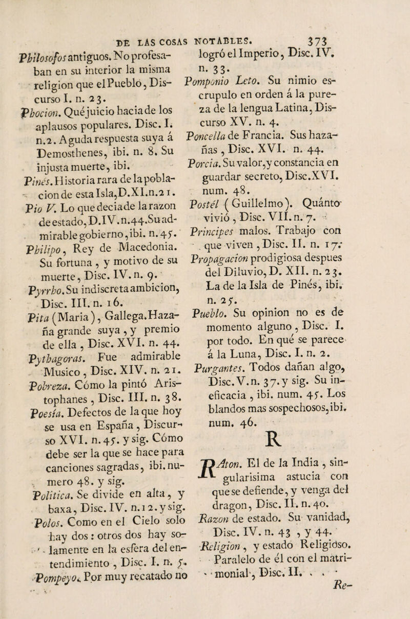Philosofos antiguos. No profesa¬ ban en su interior la misma religión que el Pueblo , Dis¬ curso I. n. 23. Phocion. Qué juicio hacia de los aplausos populares. Disc. I. n.2. Aguda respuesta suya á Demosthenes, ibi. n. 8. Su injusta muerte, ibi. Pinés. H istoria rara de la pobla- ■v cion de esta Isla,D.XI.n.21 • JPio V. Lo quedeciade la razón de estado, D.IV. n.44.Su ad¬ mirable gobierno,ibi. n.45** Philipo, Rey de Macedonia. Su fortuna , y motivo de su muerte, Disc. IV. n. 9. Pyrrho. Su indiscreta ambición, Disc. III. n. 16. Pita (María ), Gallega.Haza- ña grande suya , y premio de ella , Disc. XVI. n. 44. Pytbagoras. Fue admirable Músico , Disc. XIV. n. 21. Pobreza. Cómo la pintó Aris- tophanes, Disc. III. n. 38. Poesía. Defectos de la que hoy se usa en España , Discur- so XVI. n.45. ysig. Cómo debe ser la que se hace para canciones sagradas, ibi.nu- . mero 48. ysig. Política. Se divide en alta, y baxa, Disc.IV. n. 12.ysig. Polos. Como en el Cielo solo hay dos: otros dos hay so- . lamente en la esfera del en¬ tendimiento , Disc. I. n-. y* . PompeyOi, Por muy recatado no logró el Imperio, Disc. IV. n* 33* Vomponio Leio. Su nimio es¬ crúpulo en orden á la pure¬ za de la lengua Latina, Dis¬ curso XV. n. 4. Poncella de Francia. Sus haza¬ ñas , Disc. XVI. n, 44. Porcia. Su valor,y constancia en guardar secreto, Disc.XVI. num. 48. Postél ( Guillelmo). QuántO' vivió , Disc. VII. n. 7. -•< Principes malos. Trabajo con - . que viven ,Disc. II. n. 17.* Propagación prodigiosa después del Diluvio,D. XII. n. 23. La de la Isla de Pinés, ibi. n. 2 y. Pueblo. Su opinión no es de momento alguno , Disc. I. por todo. En qué se parece á la Luna, Disc. I. n. 2. Purgantes. Todos dañan algo, Disc. V.n. 3 7. y sig. Su in¬ eficacia , ibi. num. 4y. Los blandos mas sospechosos,ibi. num. 46. R Aon. El de la India , sin¬ gularísima astucia con que se defiende, y venga del dragón, Disc. II. n. 40. Razón de estado. Su vanidad, Disc. IV. n. 43 , y 44* Religión , y estado Religioso. Paralelo de él con el matri- '1 moniah, Disc. II. > * * Re-