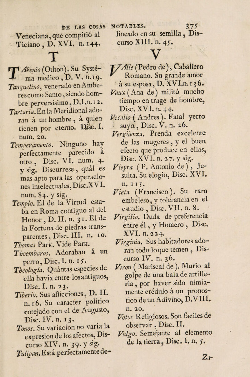 Veneciana,que compitió al Ticiano, D. XVI. n. 144. T Memo (Othon). Su Systé- ma medico , D. V. n.19. Tanquelino, venerado en Ambe- res como Santo, siendo hom¬ bre perversísimo, D.I.n. 12. Tarturia.Eiñla Meridional ado¬ ran á un hombre , á quien tienen por eterno. Disc. I. • num. 20. Temperamento, Ninguno hay perfectamente parecido á otro , Disc. VI. num. 4. y sig. Discúrrese, quál es mas apto para las operacio¬ nes intelectuales, Disc.XVI. num. 84. y sig. Templo. El de la Virtud esta¬ ba en Roma contiguo al del Honor , D. II. n. 31. El de la Fortuna de piedras trans¬ parentes , Disc. III. n. 10. Thomas ParK. Vide ParK. , Tboemburos. Adoraban a un perro, Disc. I. n. 1 S* Tbeología. Quántas especies de ella havia entre losantiguos, Disc. I. n. 23. Tiberio. Sus aflicciones, D. II. n. 16. Su carácter politico cotejado con el de Augusto, Disc. IV. n. 13. Tonos. Su variación no vana la expresión de los afectos, Dis¬ curso XIV. n. 39. y sig. Tulipan.Esú perfectamentede- lineado en su semilla, Dis¬ curso XIII. n. 45*. V F'Alle (Pedro de), Caballero Romano. Su grande amor á su esposa, D. XVI.n.i 3 ó. Vaux (Ana de) militó mucho tiempo en trage de hombre, Disc. XVI. n. 44. Ve salió ( Andrés). Fatal yerro í suyo-, Disc. V. n. 26. Vergüenza. Prenda excelente de las mugeres , y el buen efecto que produce en ellas, Disc. XVI. n. 27. y sig. Vieyra ( P. Antonio de ) , Je¬ suíta. Su elogio, Disc. XVI. n. ns. Vieta (Francisco). Su raro embeleso, y tolerancia en el estudio , Disc. VII. n. 8. Virgilio. Duda de preferencia entre él, y Homero , Disc® XVI. n. 224. Virginia. Sus habitadores ado¬ ran todo loque temen , Dis¬ curso IV. n. 36. Virón ( Mariscal de ). Murió al golpe de una bala de artille¬ ría , por haver sido nimia¬ mente crédulo a un pronos¬ tico de un Adivino, D.VIII. n. 20. Votos Religiosos. Son fáciles de observar , Disc. II. Vulgo. Semejante al elemento de la tierra, Disc. I. n. y. Za-