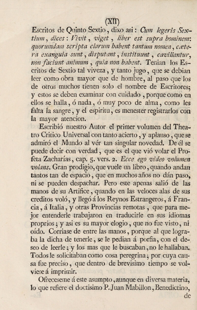 Escritos de Quinto Sextio, dixo asi: Cutn legeris Sex- tium , dices : Vivit, viget, //¿er est supra hominem: quorumdam scripta clarum habent tantum nomen, ¿vete- rá exanguia sunt, disputant, instituunt-, cavillantur, non faciunt animum ) quia non habent. Tenían los Es¬ critos de Sextio tal viveza, y tanto jugo , que se debían leer como obra mayor que de hombre, al paso que los de otros muchos tienen solo el nombre de Escritores^ y estos se deben examinar con cuidado , porque como en ellos se halla, ó nada, 6 muy poco de alma, como les falta la sangre, y el espíritu, es menester registrarlos con la mayor atención. Escribió nuestro Autor el primer volumen del Thea- tro Critico Universal con tanto acierto, y aplauso, que se admiró el Mundo al ver tan singular novedad. De él se puede decir con verdad, que es el que vio volar el Pro¬ feta Zacharías, cap. 5. vers. 2. Ecce ego video volumen volans. Gran prodigio, que vuele un libro, quando andan tantos tan de espacio, que en muchos años no dán paso, ni se pueden despachar. Pero este apenas salió de las manos de su Artífice, quando en las veloces alas de sus créditos voló, y llegó á los Rey nos Estrangeros, á Fran¬ cia , á Italia, y otras Provincias remotas , que para me¬ jor entenderle trabajaron en traducirle en sus idiomas proprios; y asi es su mayor elogio, que no fue visto, ni oído. Corríase de entre las manos, porque al que logra¬ ba la dicha de tenerle, se le pedían á porfia, con el de¬ seo de leerle; y los mas que le buscaban, no le hallaban. Todos le solicitaban como cosa peregrina ¿ por cuya cau¬ sa fue preciso, que dentro de brevísimo tiempo se vol¬ viese á imprimir. Ofréceseme á este asumpto, aunque en diversa materia, lo que refiere el doctísimo P. Juan Mabillon,Benedictino, de